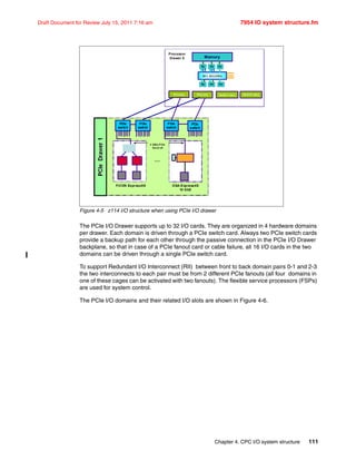 Chapter 4. CPC I/O system structure 111
Draft Document for Review July 15, 2011 7:16 am 7954 IO system structure.fm
Figure 4-5 z114 I/O structure when using PCIe I/O drawer
The PCIe I/O Drawer supports up to 32 I/O cards. They are organized in 4 hardware domains
per drawer. Each domain is driven through a PCIe switch card. Always two PCIe switch cards
provide a backup path for each other through the passive connection in the PCIe I/O Drawer
backplane, so that in case of a PCIe fanout card or cable failure, all 16 I/O cards in the two
domains can be driven through a single PCIe switch card.
To support Redundant I/O Interconnect (RII) between front to back domain pairs 0-1 and 2-3
the two interconnects to each pair must be from 2 different PCIe fanouts (all four domains in
one of these cages can be activated with two fanouts). The flexible service processors (FSPs)
are used for system control.
The PCIe I/O domains and their related I/O slots are shown in Figure 4-6.
PCIe
switch
OSA-Express4S
10 GbE
PCIe
switch
PCIe
switch
FICON Express8S
PCIe
switch
4 GB/s P CIe
Gen2 x8
…
PCIe (8x)
Memory
SC1, SC0 (FBC)
PU PU
PU PU PU
PU
PCIe (8x) HCA2-C (6x))HCA2-C (6x))
Processor
Drawer 0
 