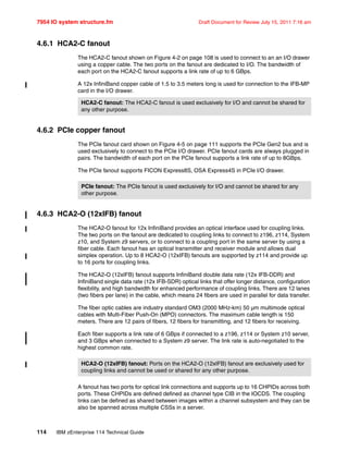 7954 IO system structure.fm Draft Document for Review July 15, 2011 7:16 am
114 IBM zEnterprise 114 Technical Guide
4.6.1 HCA2-C fanout
The HCA2-C fanout shown on Figure 4-2 on page 108 is used to connect to an an I/O drawer
using a copper cable. The two ports on the fanout are dedicated to I/O. The bandwidth of
each port on the HCA2-C fanout supports a link rate of up to 6 GBps.
A 12x InfiniBand copper cable of 1.5 to 3.5 meters long is used for connection to the IFB-MP
card in the I/O drawer.
4.6.2 PCIe copper fanout
The PCIe fanout card shown on Figure 4-5 on page 111 supports the PCIe Gen2 bus and is
used exclusively to connect to the PCIe I/O drawer. PCIe fanout cards are always plugged in
pairs. The bandwidth of each port on the PCIe fanout supports a link rate of up to 8GBps.
The PCIe fanout supports FICON Express8S, OSA Express4S in PCIe I/O drawer.
4.6.3 HCA2-O (12xIFB) fanout
The HCA2-O fanout for 12x InfiniBand provides an optical interface used for coupling links.
The two ports on the fanout are dedicated to coupling links to connect to z196, z114, System
z10, and System z9 servers, or to connect to a coupling port in the same server by using a
fiber cable. Each fanout has an optical transmitter and receiver module and allows dual
simplex operation. Up to 8 HCA2-O (12xIFB) fanouts are supported by z114 and provide up
to 16 ports for coupling links.
The HCA2-O (12xIFB) fanout supports InfiniBand double data rate (12x IFB-DDR) and
InfiniBand single data rate (12x IFB-SDR) optical links that offer longer distance, configuration
flexibility, and high bandwidth for enhanced performance of coupling links. There are 12 lanes
(two fibers per lane) in the cable, which means 24 fibers are used in parallel for data transfer.
The fiber optic cables are industry standard OM3 (2000 MHz-km) 50 µm multimode optical
cables with Multi-Fiber Push-On (MPO) connectors. The maximum cable length is 150
meters. There are 12 pairs of fibers, 12 fibers for transmitting, and 12 fibers for receiving.
Each fiber supports a link rate of 6 GBps if connected to a z196, z114 or System z10 server,
and 3 GBps when connected to a System z9 server. The link rate is auto-negotiated to the
highest common rate.
A fanout has two ports for optical link connections and supports up to 16 CHPIDs across both
ports. These CHPIDs are defined defined as channel type CIB in the IOCDS. The coupling
links can be defined as shared between images within a channel subsystem and they can be
also be spanned across multiple CSSs in a server.
HCA2-C fanout: The HCA2-C fanout is used exclusively for I/O and cannot be shared for
any other purpose.
PCIe fanout: The PCIe fanout is used exclusively for I/O and cannot be shared for any
other purpose.
HCA2-O (12xIFB) fanout: Ports on the HCA2-O (12xIFB) fanout are exclusively used for
coupling links and cannot be used or shared for any other purpose.
 