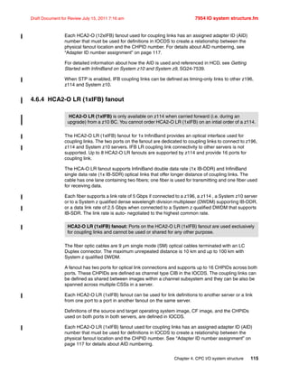 Chapter 4. CPC I/O system structure 115
Draft Document for Review July 15, 2011 7:16 am 7954 IO system structure.fm
Each HCA2-O (12xIFB) fanout used for coupling links has an assigned adapter ID (AID)
number that must be used for definitions in IOCDS to create a relationship between the
physical fanout location and the CHPID number. For details about AID numbering, see
“Adapter ID number assignment” on page 117.
For detailed information about how the AID is used and referenced in HCD, see Getting
Started with InfiniBand on System z10 and System z9, SG24-7539.
When STP is enabled, IFB coupling links can be defined as timing-only links to other z196,
z114 and System z10.
4.6.4 HCA2-O LR (1xIFB) fanout
The HCA2-O LR (1xIFB) fanout for 1x InfiniBand provides an optical interface used for
coupling links. The two ports on the fanout are dedicated to coupling links to connect to z196,
z114 and System z10 servers. IFB LR coupling link connectivity to other servers is not
supported. Up to 8 HCA2-O LR fanouts are supported by z114 and provide 16 ports for
coupling link.
The HCA-O LR fanout supports InfiniBand double data rate (1x IB-DDR) and InfiniBand
single data rate (1x IB-SDR) optical links that offer longer distance of coupling links. The
cable has one lane containing two fibers; one fiber is used for transmitting and one fiber used
for receiving data.
Each fiber supports a link rate of 5 Gbps if connected to a z196, a z114 , a System z10 server
or to a System z qualified dense wavelength division multiplexer (DWDM) supporting IB-DDR,
or a data link rate of 2.5 Gbps when connected to a System z qualified DWDM that supports
IB-SDR. The link rate is auto- negotiated to the highest common rate.
The fiber optic cables are 9 µm single mode (SM) optical cables terminated with an LC
Duplex connector. The maximum unrepeated distance is 10 km and up to 100 km with
System z qualified DWDM.
A fanout has two ports for optical link connections and supports up to 16 CHPIDs across both
ports. These CHPIDs are defined as channel type CIB in the IOCDS. The coupling links can
be defined as shared between images within a channel subsystem and they can be also be
spanned across multiple CSSs in a server.
Each HCA2-O LR (1xIFB) fanout can be used for link definitions to another server or a link
from one port to a port in another fanout on the same server.
Definitions of the source and target operating system image, CF image, and the CHPIDs
used on both ports in both servers, are defined in IOCDS.
Each HCA2-O LR (1xIFB) fanout used for coupling links has an assigned adapter ID (AID)
number that must be used for definitions in IOCDS to create a relationship between the
physical fanout location and the CHPID number. See “Adapter ID number assignment” on
page 117 for details about AID numbering.
HCA2-O LR (1xIFB) is only available on z114 when carried forward (i.e. during an
upgrade) from a z10 BC. You cannot order HCA2-O LR (1xIFB) on an intial order of a z114.
HCA2-O LR (1xIFB) fanout: Ports on the HCA2-O LR (1xIFB) fanout are used exclusively
for coupling links and cannot be used or shared for any other purpose.
 