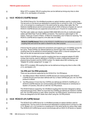 7954 IO system structure.fm Draft Document for Review July 15, 2011 7:16 am
116 IBM zEnterprise 114 Technical Guide
When STP is enabled, IFB LR coupling links can be defined as timing-only links to other
z196, z114, and System z10 servers.
4.6.5 HCA3-O (12xIFB) fanout
The HCA3-O fanout for 12x InfiniBand provides an optical interface used for coupling links.
The two ports on the fanout are dedicated to coupling links to connect to z196, z114, System
z10, or to connect to a coupling port in the same server by using a fiber cable. But The
HCA3-O (12xIFB) fanout cannot communicate with an HCA1-O fanout on System z9. Up to 8
HCA3-O (12xIFB) fanouts are supported and provide up to 16 ports for coupling links.
The fiber optic cables are industry standard OM3 (2000 MHz-km) 50 µm multimode optical
cables with Multi-Fiber Push-On (MPO) connectors. The maximum cable length is 150
meters. There are 12 pairs of fibers, 12 fibers for transmitting, and 12 fibers for receiving. The
HCA3-O (12xIFB) fanout supports a link data rate of 6 GBps.
A fanout has two ports for optical link connections and supports up to 16 CHPIDs across the
four ports. These CHPIDs are defined defined as channel type CIB in the IOCDS. The
coupling links can be defined as shared between images within a channel subsystem and
they can be also be spanned across multiple CSSs in a server.
Each HCA3-O (12xIFB) fanout used for coupling links has an assigned adapter ID (AID)
number that must be used for definitions in IOCDS to create a relationship between the
physical fanout location and the CHPID number. For details about AID numbering, see
“Adapter ID number assignment” on page 117.
When STP is enabled, IFB coupling links can be defined as timing-only links to other z196,
z114, and System z10.
12x IFB and 12x IFB3 protocols
There are two protocols supported by the HCA3-O for 12x IFB feature.
12x IFB3 protocol: When HCA3-O (12xIFB) fanouts are communicating with HCA3-O
(12xIFB) fanouts and have been defined with four or fewer CHPIDs per port, the 12x IFB3
protocol is utilized.
12x IFB protocol: If more than four CHPIDs are defined per HCA3-O (12xIFB) port, or
HCA3-O (12xIFB) features are communicating with HCA2-O features on zEnterprise or
System z10 servers, links will run with the 12x IFB protocol.
The HCA3-O feature supporting 12x InfiniBand coupling links has been designed to deliver
improved services times. When no more than four CHPIDs are defined per HCA3-O (12xIFB)
port, the 12x IFB3 protocol is used. When using the 12x IFB3 protocol, synchronous service
times are designed to be 40% faster than when using the 12x IFB protocol.
4.6.6 HCA3-O LR (1xIFB) fanout
The HCA3-O LR (1xIFB) fanout for 1x InfiniBand provides an optical interface used for
coupling links. The four ports on the fanout are dedicated to coupling links to connect to z196,
z114, System z10, or to connect to a coupling port in the same server by using a fiber cable.
The HCA3-O LR (1xIFB) fanout cannot communicate with an HCA1-O LR fanout on System
HCA3-O (12xIFB) fanout: Ports on the HCA3-O (12xIFB) fanout are exclusively used for
coupling links and cannot be used or shared for any other purpose.
 