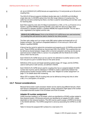 Chapter 4. CPC I/O system structure 117
Draft Document for Review July 15, 2011 7:16 am 7954 IO system structure.fm
z9. Up to 8 HCA3-O LR (1xIFB) fanouts are supported by z114 and provide up to 32 ports for
coupling links.
The HCA-O LR fanout supports InfiniBand double data rate (1x IB-DDR) and InfiniBand
single data rate (1x IB-SDR) optical links that offer longer distance of coupling links. The
cable has one lane containing two fibers; one fiber is used for transmitting and one fiber used
for receiving data.
Each fiber supports a link rate of 5 Gbps if connected to a z196, a z114, a z10 server or to a
System z qualified DWDM supporting IB-DDR, and a data link rate of 2.5 Gbps when
connected to a repeater (System z qualified DWDM) that supports IB-SDR. The link rate is
auto- negotiated to the highest common rate.
The fiber optic cables are 9 µm single mode (SM) optical cables terminated with an LC
Duplex connector. The maximum unrepeated distance is 10 km and up to 100 km with
System z qualified DWDM.
A fanout has four ports for optical link connections and supports up to 16 CHPIDs across both
ports. These CHPIDs are defined as channel type CIB in the IOCDS. The coupling links can
be defined as shared between images within a channel subsystem and they can be also be
spanned across multiple CSSs in a server. It is compatible with the HCA2-O LR (1xIFB)
fanout, which has two ports.
Each HCA3-O LR (1xIFB) fanout can be used for link definitions to another server or a link
from one port to a port in another fanout on the same server.
Definitions of the source and target operating system image, CF image, and the CHPIDs
used on both ports in both servers, are defined in IOCDS.
Each HCA3-O LR (1xIFB) fanout used for coupling links has an assigned adapter ID (AID)
number that must be used for definitions in IOCDS to create a relationship between the
physical fanout location and the CHPID number. See “Adapter ID number assignment” on
page 117 for details about AID numbering.
When STP is enabled, IFB LR coupling links can be defined as timing-only links to other
z196, z114, and System z10 servers.
4.6.7 Fanout considerations
Because fanout slots in each processor drawer can be used to plug different fanouts, where
each fanout is designed for a special purpose, certain restrictions might apply to the number
of available channels located in the I/O drawer and PCIe I/O drawer.
Adapter ID number assignment
Unlike channels installed in an I/O drawer, which are identified by a PCHID number related to
their physical location, IFB fanouts and ports are identified by an adapter ID (AID), initially
dependent on their physical locations. This AID must be used to assign a CHPID to the fanout
in the IOCDS definition. The CHPID assignment is done by associating the CHPID to an AID
port.
Table 4-2 shows the assigned AID numbers for a new build z114.
HCA3-O LR (1xIFB) fanout: Ports on the HCA3-O LR (1xIFB) fanout are used exclusively
for coupling links and cannot be used or shared for any other purpose.
 