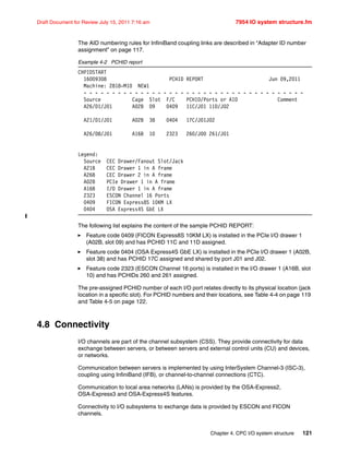 Chapter 4. CPC I/O system structure 121
Draft Document for Review July 15, 2011 7:16 am 7954 IO system structure.fm
The AID numbering rules for InfiniBand coupling links are described in “Adapter ID number
assignment” on page 117.
Example 4-2 PCHID report
CHPIDSTART
16009308 PCHID REPORT Jun 09,2011
Machine: 2818-M10 NEW1
- - - - - - - - - - - - - - - - - - - - - - - - - - - - - - - - - - - - - - -
Source Cage Slot F/C PCHID/Ports or AID Comment
A26/D1/J01 A02B 09 0409 11C/J01 11D/J02
A21/D1/J01 A02B 38 0404 17C/J01J02
A26/D8/J01 A16B 10 2323 260/J00 261/J01
Legend:
Source CEC Drawer/Fanout Slot/Jack
A21B CEC Drawer 1 in A frame
A26B CEC Drawer 2 in A frame
A02B PCIe Drawer 1 in A frame
A16B I/O Drawer 1 in A frame
2323 ESCON Channel 16 Ports
0409 FICON Express8S 10KM LX
0404 OSA Express4S GbE LX
The following list explains the content of the sample PCHID REPORT:
Feature code 0409 (FICON Express8S 10KM LX) is installed in the PCIe I/O drawer 1
(A02B, slot 09) and has PCHID 11C and 11D assigned.
Feature code 0404 (OSA Express4S GbE LX) is installed in the PCIe I/O drawer 1 (A02B,
slot 38) and has PCHID 17C assigned and shared by port J01 and J02.
Feature code 2323 (ESCON Channel 16 ports) is installed in the I/O drawer 1 (A16B, slot
10) and has PCHIDs 260 and 261 assigned.
The pre-assigned PCHID number of each I/O port relates directly to its physical location (jack
location in a specific slot). For PCHID numbers and their locations, see Table 4-4 on page 119
and Table 4-5 on page 122.
4.8 Connectivity
I/O channels are part of the channel subsystem (CSS). They provide connectivity for data
exchange between servers, or between servers and external control units (CU) and devices,
or networks.
Communication between servers is implemented by using InterSystem Channel-3 (ISC-3),
coupling using InfiniBand (IFB), or channel-to-channel connections (CTC).
Communication to local area networks (LANs) is provided by the OSA-Express2,
OSA-Express3 and OSA-Express4S features.
Connectivity to I/O subsystems to exchange data is provided by ESCON and FICON
channels.
 