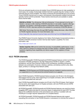 7954 IO system structure.fm Draft Document for Review July 15, 2011 7:16 am
126 IBM zEnterprise 114 Technical Guide
Ports are activated equally across all installed 16-port ESCON features for high availability. In
most cases, the number of physically installed channels is greater than the number of active
channels that are LICCC-enabled. The reason is because the last ESCON port (J15) of every
16-port ESCON channel card is a spare, and because a few physically installed channels are
typically inactive (LICCC-protected). These inactive channel ports are available to satisfy
future channel adds.
The PRIZM Protocol Converter Appliance from Optica Technologies Incorporated provides a
FICON-to-ESCON conversion function that has been System z qualified. For more
information, see:
http://www.opticatech.com
4.8.3 FICON channels
The FICON Express8S, FICON Express8 and FICON Express4 features conform to the Fibre
Connection (FICON) architecture, the High Performance FICON on System z (zHPF)
architecture, and the Fibre Channel Protocol (FCP) architecture, providing connectivity
between any combination of servers, directors, switches, and devices (control units, disks,
tapes, printers) in a Storage Area Network (SAN).
Each FICON Express8 or FICON Express4 feature occupies one I/O slot in the I/O drawer.
Each feature has four ports, each supporting an LC Duplex connector, with one PCHID and
one CHPID associated with each port.
Each FICON Express8S feature occupies one I/O slot in the PCIe I/O drawer. Each feature
has two ports, each supporting an LC Duplex connector, with one PCHID and one CHPID
associated with each port.
All FICON Express8S, FICON Express8 and FICON Express4 features use small form-factor
pluggable (SFP) optics that allow for concurrent repair or replacement for each SFP. The data
flow on the unaffected channels on the same feature can continue. A problem with one
FICON port no longer requires replacement of a complete feature.
All FICON Express8S, FICON Express8 and FICON Express4 features also support
cascading (the connection of two FICON Directors in succession) to minimize the number of
ESCON to FICON: The zEnterprise 196 and zEnterprise 114 are planned to be the last
System z servers to offer ordering of ESCON channels on new builds, migration offerings,
upgrades, and System z exchange programs. Enterprises need to begin migrating from
ESCON to FICON. Alternate solutions are available for connectivity to ESCON devices.
IBM Global Technology Services (through IBM Facilities Cabling Services), offers ESCON
to FICON migration services. For more information, see:
http://www-935.ibm.com/services/us/index.wss/offering/its/c337386u66547p02
Vendor inquiries: IBM cannot confirm the accuracy of compatibility, performance, or any
other claims by vendors for products that have not been System z qualified. Address any
questions regarding these capabilities and device support to the suppliers of those
products.
Attention: FICON Express and FICON Express2 features installed in previous servers are
not supported on a z114 and cannot be carried forward on an upgrade.
 
