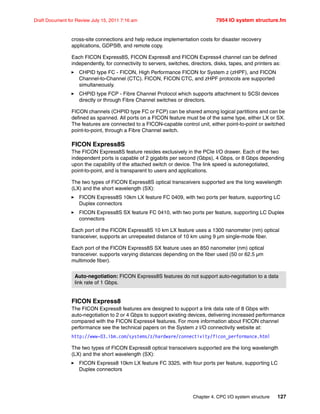 Chapter 4. CPC I/O system structure 127
Draft Document for Review July 15, 2011 7:16 am 7954 IO system structure.fm
cross-site connections and help reduce implementation costs for disaster recovery
applications, GDPS®, and remote copy.
Each FICON Express8S, FICON Express8 and FICON Express4 channel can be defined
independently, for connectivity to servers, switches, directors, disks, tapes, and printers as:
CHPID type FC - FICON, High Performance FICON for System z (zHPF), and FICON
Channel-to-Channel (CTC). FICON, FICON CTC, and zHPF protocols are supported
simultaneously.
CHPID type FCP - Fibre Channel Protocol which supports attachment to SCSI devices
directly or through Fibre Channel switches or directors.
FICON channels (CHPID type FC or FCP) can be shared among logical partitions and can be
defined as spanned. All ports on a FICON feature must be of the same type, either LX or SX.
The features are connected to a FICON-capable control unit, either point-to-point or switched
point-to-point, through a Fibre Channel switch.
FICON Express8S
The FICON Express8S feature resides exclusively in the PCIe I/O drawer. Each of the two
independent ports is capable of 2 gigabits per second (Gbps), 4 Gbps, or 8 Gbps depending
upon the capability of the attached switch or device. The link speed is autonegotiated,
point-to-point, and is transparent to users and applications.
The two types of FICON Express8S optical transceivers supported are the long wavelength
(LX) and the short wavelength (SX):
FICON Express8S 10km LX feature FC 0409, with two ports per feature, supporting LC
Duplex connectors
FICON Express8S SX feature FC 0410, with two ports per feature, supporting LC Duplex
connectors
Each port of the FICON Express8S 10 km LX feature uses a 1300 nanometer (nm) optical
transceiver, supports an unrepeated distance of 10 km using 9 µm single-mode fiber.
Each port of the FICON Express8S SX feature uses an 850 nanometer (nm) optical
transceiver. supports varying distances depending on the fiber used (50 or 62.5 µm
multimode fiber).
FICON Express8
The FICON Express8 features are designed to support a link data rate of 8 Gbps with
auto-negotiation to 2 or 4 Gbps to support existing devices, delivering increased performance
compared with the FICON Express4 features. For more information about FICON channel
performance see the technical papers on the System z I/O connectivity website at:
http://www-03.ibm.com/systems/z/hardware/connectivity/ficon_performance.html
The two types of FICON Express8 optical transceivers supported are the long wavelength
(LX) and the short wavelength (SX):
FICON Express8 10km LX feature FC 3325, with four ports per feature, supporting LC
Duplex connectors
Auto-negotiation: FICON Express8S features do not support auto-negotiation to a data
link rate of 1 Gbps.
 