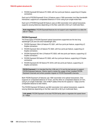 7954 IO system structure.fm Draft Document for Review July 15, 2011 7:16 am
128 IBM zEnterprise 114 Technical Guide
FICON Express8 SX feature FC 3326, with four ports per feature, supporting LC Duplex
connectors
Each port of FICON Express8 10 km LX feature uses a 1300 nanometer (nm) fiber bandwidth
transceiver, supports an unrepeated distance of 10 km using 9 µm single-mode fiber.
Each port of FICON Express8 SX feature uses an 850 nanometer (nm) optical transceiver,
supports varying distances depending on the fiber used (50 or 62.5 µm multimode fiber).
FICON Express4
The three types of FICON Express4 optical transceivers supported are the two long
wavelength (LX) and one short wavelength (SX):
FICON Express4 10km LX feature FC 3321, with four ports per feature, supporting LC
Duplex connectors
FICON Express4 4km LX feature FC 3324, with four ports per feature, supporting LC
Duplex connectors
FICON Express4-2C 4km LX feature FC 3323, with two ports per feature, supporting LC
Duplex connectors
FICON Express4 SX feature FC 3322, with four ports per feature, supporting LC Duplex
connectors
FICON Express4-2C SX feature FC 3318, with two ports per feature, supporting LC
Duplex connectors
Both FICON Express4 LX features use 1300 nanometer (nm) optical transceivers. One
supports an unrepeated distance of 10 km, and the other an unrepeated distance of 4 km,
using 9 µm single-mode fiber. Use of MCP cables limits the link speed to 1 Gbps and the
unrepeated distance to 550 meters.
The FICON Express4 SX feature use 850 nanometer (nm) optical transceivers. supports
varying distances depending on the fiber used (50 or 62.5 µm multimode fiber).
Auto-negotiation: FICON Express8 features do not support auto-negotiation to a data link
rate of 1 Gbps.
FICON Express4: It is intended that the z196 and z114 are the last servers to support
FICON Express4 features. Clients need to review the usage of their installed FICON
Express4 channels and where possible migrate to FICON Express8S channels.
Link speed: FICON Express4 is the last FICON family able to negotiate link speed down
to 1 Gbps.
 