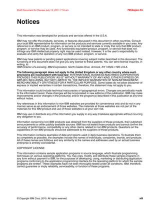 © Copyright IBM Corp. 2010. All rights reserved. xiii
Draft Document for Review July 15, 2011 7:16 am 7954spec.fm
Notices
This information was developed for products and services offered in the U.S.A.
IBM may not offer the products, services, or features discussed in this document in other countries. Consult
your local IBM representative for information on the products and services currently available in your area. Any
reference to an IBM product, program, or service is not intended to state or imply that only that IBM product,
program, or service may be used. Any functionally equivalent product, program, or service that does not
infringe any IBM intellectual property right may be used instead. However, it is the user's responsibility to
evaluate and verify the operation of any non-IBM product, program, or service.
IBM may have patents or pending patent applications covering subject matter described in this document. The
furnishing of this document does not give you any license to these patents. You can send license inquiries, in
writing, to:
IBM Director of Licensing, IBM Corporation, North Castle Drive, Armonk, NY 10504-1785 U.S.A.
The following paragraph does not apply to the United Kingdom or any other country where such
provisions are inconsistent with local law: INTERNATIONAL BUSINESS MACHINES CORPORATION
PROVIDES THIS PUBLICATION "AS IS" WITHOUT WARRANTY OF ANY KIND, EITHER EXPRESS OR
IMPLIED, INCLUDING, BUT NOT LIMITED TO, THE IMPLIED WARRANTIES OF NON-INFRINGEMENT,
MERCHANTABILITY OR FITNESS FOR A PARTICULAR PURPOSE. Some states do not allow disclaimer of
express or implied warranties in certain transactions, therefore, this statement may not apply to you.
This information could include technical inaccuracies or typographical errors. Changes are periodically made
to the information herein; these changes will be incorporated in new editions of the publication. IBM may make
improvements and/or changes in the product(s) and/or the program(s) described in this publication at any time
without notice.
Any references in this information to non-IBM websites are provided for convenience only and do not in any
manner serve as an endorsement of those websites. The materials at those websites are not part of the
materials for this IBM product and use of those websites is at your own risk.
IBM may use or distribute any of the information you supply in any way it believes appropriate without incurring
any obligation to you.
Information concerning non-IBM products was obtained from the suppliers of those products, their published
announcements or other publicly available sources. IBM has not tested those products and cannot confirm the
accuracy of performance, compatibility or any other claims related to non-IBM products. Questions on the
capabilities of non-IBM products should be addressed to the suppliers of those products.
This information contains examples of data and reports used in daily business operations. To illustrate them
as completely as possible, the examples include the names of individuals, companies, brands, and products.
All of these names are fictitious and any similarity to the names and addresses used by an actual business
enterprise is entirely coincidental.
COPYRIGHT LICENSE:
This information contains sample application programs in source language, which illustrate programming
techniques on various operating platforms. You may copy, modify, and distribute these sample programs in
any form without payment to IBM, for the purposes of developing, using, marketing or distributing application
programs conforming to the application programming interface for the operating platform for which the sample
programs are written. These examples have not been thoroughly tested under all conditions. IBM, therefore,
cannot guarantee or imply reliability, serviceability, or function of these programs.
 