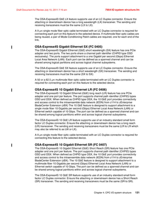 Chapter 4. CPC I/O system structure 131
Draft Document for Review July 15, 2011 7:16 am 7954 IO system structure.fm
The OSA-Express4S GbE LX feature supports use of an LC Duplex connector. Ensure the
attaching or downstream device has a long wavelength (LX) transceiver. The sending and
receiving transceivers must be the same (LX to LX).
A 9 µm single mode fiber optic cable terminated with an LC Duplex connector is required for
connecting each port on this feature to the selected device. If multimode fiber optic cables are
being reused, a pair of Mode Conditioning Patch cables are required, one for each end of the
link.
OSA-Express4S Gigabit Ethernet SX (FC 0405)
The OSA-Express4S Gigabit Ethernet (GbE) short wavelength (SX) feature has one PCIe
adapter and two ports. The two ports share a channel path identifier (CHPID type OSD
exclusively). The ports support attachment to a one Gigabit per second (Gbps) Ethernet
Local Area Network (LAN). Each port can be defined as a spanned channel and can be
shared among logical partitions and across logical channel subsystems.
The OSA-Express4S GbE SX feature supports use of an LC Duplex connector. Ensure the
attaching or downstream device has a short wavelength (SX) transceiver. The sending and
receiving transceivers must be the same (SX to SX).
A 50 or a 62.5 µm multimode fiber optic cable terminated with an LC Duplex connector is
required for connecting each port on this feature to the selected device.
OSA-Express4S 10 Gigabit Ethernet LR (FC 0406)
The OSA-Express4S 10 Gigabit Ethernet (GbE) long reach (LR) feature has one PCIe
adapter and one port per feature. The port supports channel path identifier (CHPID) types
OSD and OSX. When defined as CHPID type OSX, the 10 GbE port provides connectivity
and access control to the intraensemble data network (IEDN) from z114 to zEnterprise
BladeCenter Extension (zBX) The 10 GbE feature is designed to support attachment to a
single mode fiber 10 Gigabits per second (Gbps) Ethernet Local Area Network (LAN) or
Ethernet switch capable of 10 Gbps. The port can be defined as a spanned channel and can
be shared among logical partitions within and across logical channel subsystems.
The OSA-Express4S 10 GbE LR feature supports use of an industry standard small form
factor LC Duplex connector. Ensure the attaching or downstream device has a long reach
(LR) transceiver. The sending and receiving transceivers must be the same (LR to LR which
may also be referred to as LW or LX).
A 9 µm single mode fiber optic cable terminated with an LC Duplex connector is required for
connecting this feature to the selected device.
OSA-Express4S 10 Gigabit Ethernet SR (FC 0407)
The OSA-Express4S 10 Gigabit Ethernet (GbE) Short Reach (SR) feature has one PCIe
adapter and one port per feature. The port supports channel path identifier (CHPID) types
OSD and OSX. When defined as CHPID type OSX, the 10 GbE port provides connectivity
and access control to the intraensemble data network (IEDN) from z114 to zEnterprise
BladeCenter Extension (zBX). The 10 GbE feature is designed to support attachment to a
multimode fiber 10 Gigabits per second (Gbps) Ethernet Local Area Network (LAN) or
Ethernet switch capable of 10 Gbps. The port can be defined as a spanned channel and can
be shared among logical partitions within and across logical channel subsystems.
The OSA-Express4S 10 GbE SR feature supports use of an industry standard small form
factor LC Duplex connector. Ensure the attaching or downstream device has a Short Reach
(SR) transceiver. The sending and receiving transceivers must be the same (SR to SR).
 