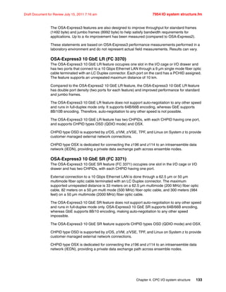 Chapter 4. CPC I/O system structure 133
Draft Document for Review July 15, 2011 7:16 am 7954 IO system structure.fm
The OSA-Express3 features are also designed to improve throughput for standard frames
(1492 byte) and jumbo frames (8992 byte) to help satisfy bandwidth requirements for
applications. Up to a 4x improvement has been measured (compared to OSA-Express2).
These statements are based on OSA-Express3 performance measurements performed in a
laboratory environment and do not represent actual field measurements. Results can vary.
OSA-Express3 10 GbE LR (FC 3370)
The OSA-Express3 10 GbE LR feature occupies one slot in the I/O cage or I/O drawer and
has two ports that connect to a 10 Gbps Ethernet LAN through a 9 µm single mode fiber optic
cable terminated with an LC Duplex connector. Each port on the card has a PCHID assigned.
The feature supports an unrepeated maximum distance of 10 km.
Compared to the OSA-Express2 10 GbE LR feature, the OSA-Express3 10 GbE LR feature
has double port density (two ports for each feature) and improved performance for standard
and jumbo frames.
The OSA-Express3 10 GbE LR feature does not support auto-negotiation to any other speed
and runs in full-duplex mode only. It supports 64B/66B encoding, whereas GbE supports
8B/10B encoding. Therefore, auto-negotiation to any other speed is not possible.
The OSA-Express3 10 GbE LR feature has two CHPIDs, with each CHPID having one port,
and supports CHPID types OSD (QDIO mode) and OSX.
CHPID type OSD is supported by z/OS, z/VM, z/VSE, TPF, and Linux on System z to provide
customer managed external network connections.
CHPID type OSX is dedicated for connecting the z196 and z114 to an intraensemble data
network (IEDN), providing a private data exchange path across ensemble nodes.
OSA-Express3 10 GbE SR (FC 3371)
The OSA-Express3 10 GbE SR feature (FC 3371) occupies one slot in the I/O cage or I/O
drawer and has two CHPIDs, with each CHPID having one port.
External connection to a 10 Gbps Ethernet LAN is done through a 62.5 µm or 50 µm
multimode fiber optic cable terminated with an LC Duplex connector. The maximum
supported unrepeated distance is 33 meters on a 62.5 µm multimode (200 MHz) fiber optic
cable, 82 meters on a 50 µm multi mode (500 MHz) fiber optic cable, and 300 meters (984
feet) on a 50 µm multimode (2000 MHz) fiber optic cable.
The OSA-Express3 10 GbE SR feature does not support auto-negotiation to any other speed
and runs in full-duplex mode only. OSA-Express3 10 GbE SR supports 64B/66B encoding,
whereas GbE supports 8B/10 encoding, making auto-negotiation to any other speed
impossible.
The OSA-Express3 10 GbE SR feature supports CHPID types OSD (QDIO mode) and OSX.
CHPID type OSD is supported by z/OS, z/VM, z/VSE, TPF, and Linux on System z to provide
customer managed external network connections.
CHPID type OSX is dedicated for connecting the z196 and z114 to an intraensemble data
network (IEDN), providing a private data exchange path across ensemble nodes.
 