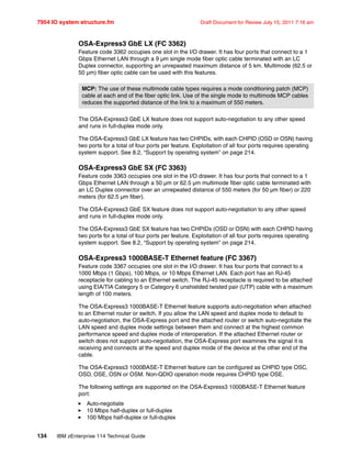 7954 IO system structure.fm Draft Document for Review July 15, 2011 7:16 am
134 IBM zEnterprise 114 Technical Guide
OSA-Express3 GbE LX (FC 3362)
Feature code 3362 occupies one slot in the I/O drawer. It has four ports that connect to a 1
Gbps Ethernet LAN through a 9 µm single mode fiber optic cable terminated with an LC
Duplex connector, supporting an unrepeated maximum distance of 5 km. Multimode (62.5 or
50 µm) fiber optic cable can be used with this features.
The OSA-Express3 GbE LX feature does not support auto-negotiation to any other speed
and runs in full-duplex mode only.
The OSA-Express3 GbE LX feature has two CHPIDs, with each CHPID (OSD or OSN) having
two ports for a total of four ports per feature. Exploitation of all four ports requires operating
system support. See 8.2, “Support by operating system” on page 214.
OSA-Express3 GbE SX (FC 3363)
Feature code 3363 occupies one slot in the I/O drawer. It has four ports that connect to a 1
Gbps Ethernet LAN through a 50 µm or 62.5 µm multimode fiber optic cable terminated with
an LC Duplex connector over an unrepeated distance of 550 meters (for 50 µm fiber) or 220
meters (for 62.5 µm fiber).
The OSA-Express3 GbE SX feature does not support auto-negotiation to any other speed
and runs in full-duplex mode only.
The OSA-Express3 GbE SX feature has two CHPIDs (OSD or OSN) with each CHPID having
two ports for a total of four ports per feature. Exploitation of all four ports requires operating
system support. See 8.2, “Support by operating system” on page 214.
OSA-Express3 1000BASE-T Ethernet feature (FC 3367)
Feature code 3367 occupies one slot in the I/O drawer. It has four ports that connect to a
1000 Mbps (1 Gbps), 100 Mbps, or 10 Mbps Ethernet LAN. Each port has an RJ-45
receptacle for cabling to an Ethernet switch. The RJ-45 receptacle is required to be attached
using EIA/TIA Category 5 or Category 6 unshielded twisted pair (UTP) cable with a maximum
length of 100 meters.
The OSA-Express3 1000BASE-T Ethernet feature supports auto-negotiation when attached
to an Ethernet router or switch. If you allow the LAN speed and duplex mode to default to
auto-negotiation, the OSA-Express port and the attached router or switch auto-negotiate the
LAN speed and duplex mode settings between them and connect at the highest common
performance speed and duplex mode of interoperation. If the attached Ethernet router or
switch does not support auto-negotiation, the OSA-Express port examines the signal it is
receiving and connects at the speed and duplex mode of the device at the other end of the
cable.
The OSA-Express3 1000BASE-T Ethernet feature can be configured as CHPID type OSC,
OSD, OSE, OSN or OSM. Non-QDIO operation mode requires CHPID type OSE.
The following settings are supported on the OSA-Express3 1000BASE-T Ethernet feature
port:
Auto-negotiate
10 Mbps half-duplex or full-duplex
100 Mbps half-duplex or full-duplex
MCP: The use of these multimode cable types requires a mode conditioning patch (MCP)
cable at each end of the fiber optic link. Use of the single mode to multimode MCP cables
reduces the supported distance of the link to a maximum of 550 meters.
 