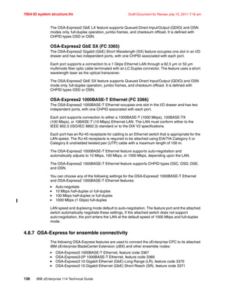 7954 IO system structure.fm Draft Document for Review July 15, 2011 7:16 am
136 IBM zEnterprise 114 Technical Guide
The OSA-Express2 GbE LX feature supports Queued Direct Input/Output (QDIO) and OSN
modes only, full-duplex operation, jumbo frames, and checksum offload. It is defined with
CHPID types OSD or OSN.
OSA-Express2 GbE SX (FC 3365)
The OSA-Express2 Gigabit (GbE) Short Wavelength (SX) feature occupies one slot in an I/O
drawer and has two independent ports, with one CHPID associated with each port.
Each port supports a connection to a 1 Gbps Ethernet LAN through a 62.5 µm or 50 µm
multimode fiber optic cable terminated with an LC Duplex connector. The feature uses a short
wavelength laser as the optical transceiver.
The OSA-Express2 GbE SX feature supports Queued Direct Input/Output (QDIO) and OSN
mode only, full-duplex operation, jumbo frames, and checksum offload. It is defined with
CHPID types OSD or OSN.
OSA-Express2 1000BASE-T Ethernet (FC 3366)
The OSA-Express2 1000BASE-T Ethernet occupies one slot in the I/O drawer and has two
independent ports, with one CHPID associated with each port.
Each port supports connection to either a 1000BASE-T (1000 Mbps), 100BASE-TX
(100 Mbps), or 10BASE-T (10 Mbps) Ethernet LAN. The LAN must conform either to the
IEEE 802.3 (ISO/IEC 8802.3) standard or to the DIX V2 specifications.
Each port has an RJ-45 receptacle for cabling to an Ethernet switch that is appropriate for the
LAN speed. The RJ-45 receptacle is required to be attached using EIA/TIA Category 5 or
Category 6 unshielded twisted pair (UTP) cable with a maximum length of 100 m.
The OSA-Express2 1000BASE-T Ethernet feature supports auto-negotiation and
automatically adjusts to 10 Mbps, 100 Mbps, or 1000 Mbps, depending upon the LAN.
The OSA-Express2 1000BASE-T Ethernet feature supports CHPID types OSC, OSD, OSE,
and OSN.
You can choose any of the following settings for the OSA-Express2 1000BASE-T Ethernet
and OSA-Express2 1000BASE-T Ethernet features:
Auto-negotiate
10 Mbps half-duplex or full-duplex
100 Mbps half-duplex or full-duplex
1000 Mbps (1 Gbps) full-duplex
LAN speed and duplexing mode default to auto-negotiation. The feature port and the attached
switch automatically negotiate these settings. If the attached switch does not support
auto-negotiation, the port enters the LAN at the default speed of 1000 Mbps and full-duplex
mode.
4.8.7 OSA-Express for ensemble connectivity
The following OSA-Express features are used to connect the zEnterprise CPC to its attached
IBM zEnterprise BladeCenter Extension (zBX) and other ensemble nodes:
OSA-Express3 1000BASE-T Ethernet, feature code 3367
OSA-Express3-2P 1000BASE-T Ethernet, feature code 3369
OSA-Express3 10 Gigabit Ethernet (GbE) Long Range (LR), feature code 3370
OSA-Express3 10 Gigabit Ethernet (GbE) Short Reach (SR), feature code 3371
 