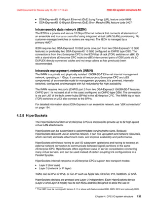 Chapter 4. CPC I/O system structure 137
Draft Document for Review July 15, 2011 7:16 am 7954 IO system structure.fm
OSA-Express4S 10 Gigabit Ethernet (GbE) Long Range (LR), feature code 0406
OSA-Express4S 10 Gigabit Ethernet (GbE) Short Reach (SR), feature code 0407
Intraensemble data network (IEDN)
The IEDN is a private and secure 10 Gbps Ethernet network that connects all elements of
an ensemble and is access-controlled using integrated virtual LAN (VLAN) provisioning. No
customer-managed switches or routers are required. The IEDN is managed by a
primary HMC2.
IEDN requires two OSA-Express3 10 GbE ports (one port from two OSA-Express3 10 GbE
features) or preferably two OSA-Express4S 10 GbE configured as CHPID type OSX. The
connection is from the zEnterprise CPC to the IEDN top of rack (TOR) switches on zBX. Or
with a stand-alone zEnterprise CPC node (no-zBX) interconnect pairs of OSX ports via LC
DUPLEX directly connected cables and not wrap cables as has previously been
recommended.
Intranode management network (INMN)
The INMN is a private and physically isolated 1000BASE-T Ethernet internal management
network, operating at 1 Gbps. It connects all resources (zEnterprise CPC and zBX
components) of an ensemble node for management purposes. It is prewired, internally
switched, configured, and managed with full redundancy for high availability.
The INMN requires two ports (CHPID port 0 from two OSA-Express3 1000BASE-T features.
CHPID port 1 is not used at all in this case) configured as CHPID type OSM. The connection
is via port J07 of the bulk power hubs (BPHs) in the zEnterprise CPC. The INMN top of rack
(TOR) switches on zBX also connect to the BPHs.
For detailed information about OSA-Express in an ensemble network, see “zBX connectivity”
on page 194.
4.8.8 HiperSockets
The HiperSockets function of zEnterprise CPCs is improved to provide up to 32 high-speed
virtual LAN attachments.
HiperSockets can be customized to accommodate varying traffic sizes. Because
HiperSockets does not use an external network, it can free up system and network resources,
which can help eliminate attachment costs, and improve availability and performance.
HiperSockets eliminates having to use I/O subsystem operations and having to traverse an
external network connection to communicate between logical partitions in the same
zEnterprise CPC. HiperSockets offers significant value in server consolidation connecting
many virtual servers, and can be used instead of certain coupling link configurations in a
Parallel Sysplex.
HiperSockets internal networks on zEnterprise CPCs support two transport modes:
Layer 2 (link layer)
Layer 3 (network or IP layer)
Traffic can be IPv4 or IPv6, or non-IP such as AppleTalk, DECnet, IPX, NetBIOS, or SNA.
HiperSockets devices are protocol and Layer 3-independent. Each HiperSockets device
(Layer 2 and Layer 3 mode) has its own MAC address designed to allow the use of
2 This HMC must be running with Version 2.11 or above with feature codes 0090, 0025, 0019 and optionally 0020.
 