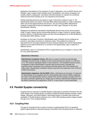 7954 IO system structure.fm Draft Document for Review July 15, 2011 7:16 am
138 IBM zEnterprise 114 Technical Guide
applications that depend on the existence of Layer 2 addresses, such as DHCP servers and
firewalls. Layer 2 support helps facilitate server consolidation, can reduce complexity, can
simplify network configuration, and allows LAN administrators to maintain the mainframe
network environment similarly as for non-mainframe environments.
Packet forwarding decisions are based on Layer 2 information instead of Layer 3. The
HiperSockets device can perform automatic MAC address generation to create uniqueness
within and across logical partitions and servers. The use of Group MAC addresses for
multicast is supported as well as broadcasts to all other Layer 2 devices on the same
HiperSockets networks.
Datagrams are delivered only between HiperSockets devices that use the same transport
mode. A Layer 2 device cannot communicate directly to a Layer 3 device in another logical
partition network. A HiperSockets device can filter inbound datagrams by VLAN identification,
the destination MAC address, or both.
Analogous to the Layer 3 functions, HiperSockets Layer 2 devices can be configured as
primary or secondary connectors or multicast routers. This enables the creation of
high-performance and high-availability link layer switches between the internal HiperSockets
network and an external Ethernet or to connect to the HiperSockets Layer 2 networks of
different servers.
HiperSockets Layer 2 on zEnterprise CPCs is supported by Linux on System z, and by z/VM
for Linux guest exploitation.
4.9 Parallel Sysplex connectivity
Coupling links are required in a Parallel Sysplex configuration to provide connectivity from the
z/OS images to the coupling facility. A properly configured Parallel Sysplex provides a highly
reliable, redundant, and robust System z technology solution to achieve near-continuous
availability. A Parallel Sysplex comprises one or more z/OS operating system images coupled
through one or more coupling facilities.
4.9.1 Coupling links
The type of coupling link that is used to connect a coupling facility (CF) to an operating
system logical partition is important because of the effect of the link performance on response
Statements of Direction:
HiperSockets Completion Queue: IBM plans to support transferring HiperSockets
messages asynchronously, in addition to the current synchronous manner, on z196 and
z114. This could be especially helpful in burst situations. The Completion Queue function
is designed to allow HiperSockets to transfer data synchronously if possible and
asynchronously if necessary, thus combining ultra-low latency with more tolerance for
traffic peaks. HiperSockets Completion Queue is planned to be supported in the z/VM and
z/VSE environments.
HiperSockets integration with the IEDN: Within a zEnterprise environment, it is planned
for HiperSockets to be integrated with the intraensemble data network (IEDN), extending
the reach of the HiperSockets network outside of the central processor complex (CPC) to
the entire ensemble, appearing as a single Layer 2 network. HiperSockets integration with
the IEDN is planned to be supported in z/OS V1.13 and z/VM in a future deliverable.
 