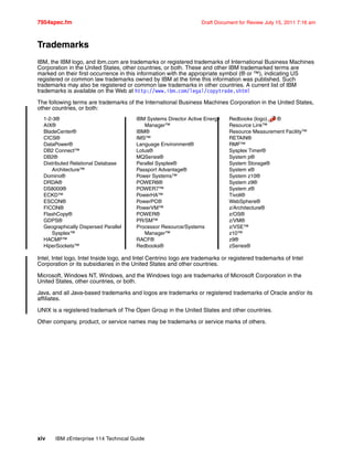 7954spec.fm Draft Document for Review July 15, 2011 7:16 am
xiv IBM zEnterprise 114 Technical Guide
Trademarks
IBM, the IBM logo, and ibm.com are trademarks or registered trademarks of International Business Machines
Corporation in the United States, other countries, or both. These and other IBM trademarked terms are
marked on their first occurrence in this information with the appropriate symbol (® or ™), indicating US
registered or common law trademarks owned by IBM at the time this information was published. Such
trademarks may also be registered or common law trademarks in other countries. A current list of IBM
trademarks is available on the Web at http://www.ibm.com/legal/copytrade.shtml
The following terms are trademarks of the International Business Machines Corporation in the United States,
other countries, or both:
1-2-3®
AIX®
BladeCenter®
CICS®
DataPower®
DB2 Connect™
DB2®
Distributed Relational Database
Architecture™
Domino®
DRDA®
DS8000®
ECKD™
ESCON®
FICON®
FlashCopy®
GDPS®
Geographically Dispersed Parallel
Sysplex™
HACMP™
HiperSockets™
IBM Systems Director Active Energy
Manager™
IBM®
IMS™
Language Environment®
Lotus®
MQSeries®
Parallel Sysplex®
Passport Advantage®
Power Systems™
POWER6®
POWER7™
PowerHA™
PowerPC®
PowerVM™
POWER®
PR/SM™
Processor Resource/Systems
Manager™
RACF®
Redbooks®
Redbooks (logo) ®
Resource Link™
Resource Measurement Facility™
RETAIN®
RMF™
Sysplex Timer®
System p®
System Storage®
System x®
System z10®
System z9®
System z®
Tivoli®
WebSphere®
z/Architecture®
z/OS®
z/VM®
z/VSE™
z10™
z9®
zSeries®
Intel, Intel logo, Intel Inside logo, and Intel Centrino logo are trademarks or registered trademarks of Intel
Corporation or its subsidiaries in the United States and other countries.
Microsoft, Windows NT, Windows, and the Windows logo are trademarks of Microsoft Corporation in the
United States, other countries, or both.
Java, and all Java-based trademarks and logos are trademarks or registered trademarks of Oracle and/or its
affiliates.
UNIX is a registered trademark of The Open Group in the United States and other countries.
Other company, product, or service names may be trademarks or service marks of others.
 