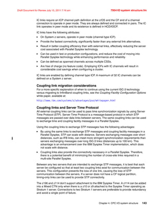 Chapter 4. CPC I/O system structure 143
Draft Document for Review July 15, 2011 7:16 am 7954 IO system structure.fm
IC links require an ICP channel path definition at the z/OS and the CF end of a channel
connection to operate in peer mode. They are always defined and connected in pairs. The IC
link operates in peer mode and its existence is defined in HCD/IOCP.
IC links have the following attributes:
On System z servers, operate in peer mode (channel type ICP).
Provide the fastest connectivity, significantly faster than any external link alternatives.
Result in better coupling efficiency than with external links, effectively reducing the server
cost associated with Parallel Sysplex technology.
Can be used in test or production configurations, and reduce the cost of moving into
Parallel Sysplex technology while enhancing performance and reliability.
Can be defined as spanned channels across multiple CSSs.
Are free of charge (no feature code). Employing ICFs with IC channels will result in
considerable cost savings when configuring a cluster.
IC links are enabled by defining channel type ICP. A maximum of 32 IC channels can be
defined on a System z server.
Coupling link migration considerations
For a more specific explanation of when to continue using the current ISC-3 technology
versus migrating to InfiniBand coupling links, see the Coupling Facility Configuration Options
white paper, available at:
http://www.ibm.com/systems/z/advantages/pso/whitepaper.html
Coupling links and Server Time Protocol
All external coupling links can be used to pass time synchronization signals by using Server
Time Protocol (STP). Server Time Protocol is a message-based protocol in which STP
messages are passed over data links between servers. The same coupling links can be used
to exchange time and coupling facility messages in a Parallel Sysplex.
Using the coupling links to exchange STP messages has the following advantages:
By using the same links to exchange STP messages and coupling facility messages in a
Parallel Sysplex, STP can scale with distance. Servers exchanging messages over short
distances, such as IFB links, can meet more stringent synchronization requirements than
servers exchanging messages over long ISC-3 links (distances up to 100 km). This
advantage is an enhancement over the IBM Sysplex Timer implementation, which does
not scale with distance.
Coupling links also provide the connectivity necessary in a Parallel Sysplex. Therefore,
there is a potential benefit of minimizing the number of cross-site links required in a
multi-site Parallel Sysplex.
Between any two servers that are intended to exchange STP messages, it is best that each
server be configured so that at least two coupling links exist for communication between the
servers. This configuration prevents the loss of one link, causing the loss of STP
communication between the servers. If a server does not have a CF logical partition,
timing-only links can be used to provide STP connectivity.
The z196 and z114 don’t support attachment to the IBM Sysplex Timer. A z114 can be added
into a Mixed CTN only when there is a z10 or z9 attached to the Sysplex Timer operating as
Stratum 1 server. Connections to two Stratum 1 servers are preferable to provide redundancy
and avoid a single point of failure.
 