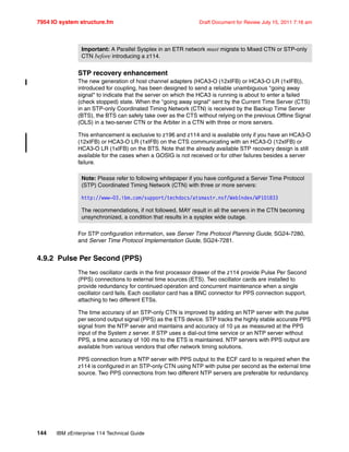 7954 IO system structure.fm Draft Document for Review July 15, 2011 7:16 am
144 IBM zEnterprise 114 Technical Guide
STP recovery enhancement
The new generation of host channel adapters (HCA3-O (12xIFB) or HCA3-O LR (1xIFB)),
introduced for coupling, has been designed to send a reliable unambiguous "going away
signal" to indicate that the server on which the HCA3 is running is about to enter a failed
(check stopped) state. When the "going away signal" sent by the Current Time Server (CTS)
in an STP-only Coordinated Timing Network (CTN) is received by the Backup Time Server
(BTS), the BTS can safely take over as the CTS without relying on the previous Offline Signal
(OLS) in a two-server CTN or the Arbiter in a CTN with three or more servers.
This enhancement is exclusive to z196 and z114 and is available only if you have an HCA3-O
(12xIFB) or HCA3-O LR (1xIFB) on the CTS communicating with an HCA3-O (12xIFB) or
HCA3-O LR (1xIFB) on the BTS. Note that the already available STP recovery design is still
available for the cases when a GOSIG is not received or for other failures besides a server
failure.
For STP configuration information, see Server Time Protocol Planning Guide, SG24-7280,
and Server Time Protocol Implementation Guide, SG24-7281.
4.9.2 Pulse Per Second (PPS)
The two oscillator cards in the first processor drawer of the z114 provide Pulse Per Second
(PPS) connections to external time sources (ETS). Two oscillator cards are installed to
provide redundancy for continued operation and concurrent maintenance when a single
oscillator card fails. Each oscillator card has a BNC connector for PPS connection support,
attaching to two different ETSs.
The time accuracy of an STP-only CTN is improved by adding an NTP server with the pulse
per second output signal (PPS) as the ETS device. STP tracks the highly stable accurate PPS
signal from the NTP server and maintains and accuracy of 10 µs as measured at the PPS
input of the System z server. If STP uses a dial-out time service or an NTP server without
PPS, a time accuracy of 100 ms to the ETS is maintained. NTP servers with PPS output are
available from various vendors that offer network timing solutions.
PPS connection from a NTP server with PPS output to the ECF card to is required when the
z114 is configured in an STP-only CTN using NTP with pulse per second as the external time
source. Two PPS connections from two different NTP servers are preferable for redundancy.
Important: A Parallel Sysplex in an ETR network must migrate to Mixed CTN or STP-only
CTN before introducing a z114.
Note: Please refer to following whitepaper if you have configured a Server Time Protocol
(STP) Coordinated Timing Network (CTN) with three or more servers:
http://www-03.ibm.com/support/techdocs/atsmastr.nsf/WebIndex/WP101833
The recommendations, if not followed, MAY result in all the servers in the CTN becoming
unsynchronized, a condition that results in a sysplex wide outage.
 