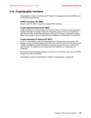 Chapter 4. CPC I/O system structure 145
Draft Document for Review July 15, 2011 7:16 am 7954 IO system structure.fm
4.10 Cryptographic functions
Cryptographic functions are provided by CP Assist for Cryptographic Function (CPACF) and
the Crypto Express3 feature.
CPACF functions (FC 3863)
Feature code (FC) 3863 is required to enable CPACF functions.
Crypto Express3 feature (FC 0864)
Crypto Express3 is an optional feature. On the initial order, the minimum of two features are
installed, thereafter the number of features increase by one at a time up to a maximum of
eight features. Each Crypto Express3 feature holds two PCI Express cryptographic adapters.
Either of the adapters can be configured by the installation as a coprocessor or accelerator.
Crypto Express3-1P feature (FC 0871)
On z114, it is available to order the Crypto Express3-1P feature which has just one PCIe
adapter. It is also an optional feature and on the initial order the minimum of two features are
installed, thereafter the number of features increase by one at a time up to a maximum of
eight features. The adapter can be configured by the installation as a coprocessor or
accelerator.
Each Crypto Express3 feature occupies one I/O slot in the I/O drawer, and it has no CHPIDs
assigned, but uses two PCHIDS.
Cryptographic functions are described in Chapter 6, “Cryptography” on page 159.
 