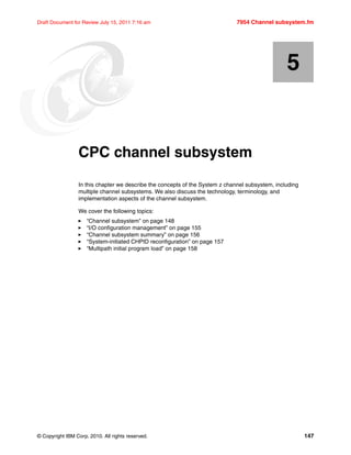 © Copyright IBM Corp. 2010. All rights reserved. 147
Draft Document for Review July 15, 2011 7:16 am 7954 Channel subsystem.fm
Chapter 5. CPC channel subsystem
In this chapter we describe the concepts of the System z channel subsystem, including
multiple channel subsystems. We also discuss the technology, terminology, and
implementation aspects of the channel subsystem.
We cover the following topics:
“Channel subsystem” on page 148
“I/O configuration management” on page 155
“Channel subsystem summary” on page 156
“System-initiated CHPID reconfiguration” on page 157
“Multipath initial program load” on page 158
5
 