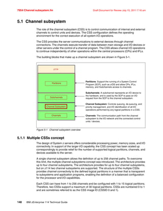 7954 Channel subsystem.fm Draft Document for Review July 15, 2011 7:16 am
148 IBM zEnterprise 114 Technical Guide
5.1 Channel subsystem
The role of the channel subsystem (CSS) is to control communication of internal and external
channels to control units and devices. The CSS configuration defines the operating
environment for the correct execution of all system I/O operations.
The CSS provides the server communications to external devices through channel
connections. The channels execute transfer of data between main storage and I/O devices or
other servers under the control of a channel program. The CSS allows channel I/O operations
to continue independently of other operations within the central processors (CPs) and IFLs.
The building blocks that make up a channel subsystem are shown in Figure 5-1.
Figure 5-1 Channel subsystem overview
5.1.1 Multiple CSSs concept
The design of System z servers offers considerable processing power, memory sizes, and I/O
connectivity. In support of the larger I/O capability, the CSS concept has been scaled up
correspondingly to provide relief for the number of supported logical partitions, channels, and
devices available to the server.
A single channel subsystem allows the definition of up to 256 channel paths. To overcome
this limit, the multiple channel subsystems concept was introduced. The architecture provides
up to four channel subsystems, The architecture provides for up to four channel subsystems,
but on z114 two channel subsystems are supported. The structure of the multiple CSSs
provides channel connectivity to the defined logical partitions in a manner that is transparent
to subsystems and application programs, enabling the definition of a balanced configuration
for the processor and I/O capabilities.
Each CSS can have from 1 to 256 channels and be configured with 1 to 15 logical partitions.
Therefore, two CSSs support a maximum of 30 logical partitions. CSSs are numbered 0 to 1
and are sometimes referred to as the CSS image ID (CSSID 0 and 1).
Channels
Subchannels
Partitions
Channel Subsystem
z114
Partitions: Support the running of a System Control
Program (SCP), such as z/OS and allow CPs, IFLs,
memory, and Subchannels access to channels.
Subchannels: A subchannel represents an I/O device to
the hardware, and is used by the SCP to pass an I/O
request from the SCP to the channel subsystem.
Channel Subsystem: Controls queuing, de-queuing, and
priority management, and I/O identification of all I/O
operations performed by any logical partitions in a CSS.
Channels: The communication path from the channel
subsystem to the I/O network and the connected control
units / devices.
 