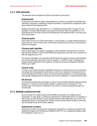 Chapter 5. CPC channel subsystem 149
Draft Document for Review July 15, 2011 7:16 am 7954 Channel subsystem.fm
5.1.2 CSS elements
The elements that encompass the CSS are described in this section.
Subchannels
A subchannel provides the logical representation of a device to a program and contains the
information required for sustaining a single I/O operation. A subchannel is assigned for each
device defined to the logical partition.
Multiple subchannel sets, described in 5.1.3, “Multiple subchannel sets” on page 149, are
available to increase addressability. Two subchannel sets per CSS are supported on z114.
Subchannel set 0 can have up to 63.75 K subchannels, and subchannel sets 1 can have up to
64 K subchannels.
Channel paths
Each CSS can have up to 256 channel paths. A channel path is a single interface between a
server and one or more control units. Commands and data are sent across a channel path to
perform I/O requests.
Channel path identifier
Each channel path in the system is assigned a unique identifier value known as a channel
path identifier (CHPID). A total of 256 CHPIDs are supported by the CSS, and a maximum of
256 are supported per z114.
The channel subsystem communicates with I/O devices by means of channel paths between
the channel subsystem and control units. On System z, a CHPID number is assigned to a
physical location (slot/port) by the customer, through the hardware configuration definition
(HCD) tool or IOCP.
Control units
A control unit provides the logical capabilities necessary to operate and control an I/O device
and adapts the characteristics of each device so that it can respond to the standard form of
control provided by the CSS. A control unit can be housed separately, or it can be physically
and logically integrated with the I/O device, the channel subsystem, or within the server itself.
I/O devices
An I/O device provides external storage, a means of communication between data-processing
systems, or a means of communication between a system and its environment. In the
simplest case, an I/O device is attached to one control unit and is accessible through one
channel path.
5.1.3 Multiple subchannel sets
Do not confuse the multiple subchannel set (MSS) functionality with multiple channel
subsystems. In most cases, a subchannel represents an addressable device. For example, a
disk control unit with 30 drives uses 30 subchannels (for base addresses), and so forth. An
addressable device is associated with a device number and the device number is commonly
(but incorrectly) known as the device address.
Subchannel numbers
Subchannel numbers (including their implied path information to a device) are limited to four
hexadecimal digits by the architecture (0x0000 to 0xFFFF). Four hexadecimal digits provide
64 K addresses, known as a set.
 