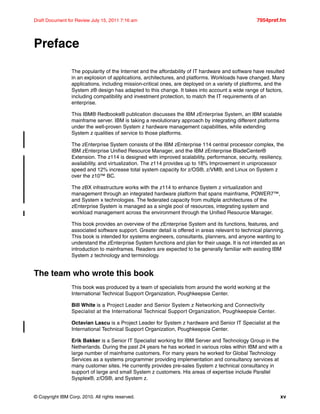 © Copyright IBM Corp. 2010. All rights reserved. xv
Draft Document for Review July 15, 2011 7:16 am 7954pref.fm
Preface
The popularity of the Internet and the affordability of IT hardware and software have resulted
in an explosion of applications, architectures, and platforms. Workloads have changed. Many
applications, including mission-critical ones, are deployed on a variety of platforms, and the
System z® design has adapted to this change. It takes into account a wide range of factors,
including compatibility and investment protection, to match the IT requirements of an
enterprise.
This IBM® Redbooks® publication discusses the IBM zEnterprise System, an IBM scalable
mainframe server. IBM is taking a revolutionary approach by integrating different platforms
under the well-proven System z hardware management capabilities, while extending
System z qualities of service to those platforms.
The zEnterprise System consists of the IBM zEnterprise 114 central processor complex, the
IBM zEnterprise Unified Resource Manager, and the IBM zEnterprise BladeCenter®
Extension. The z114 is designed with improved scalability, performance, security, resiliency,
availability, and virtualization. The z114 provides up to 18% Improvement in uniprocessor
speed and 12% increase total system capacity for z/OS®, z/VM®, and Linux on System z
over the z10™ BC.
The zBX infrastructure works with the z114 to enhance System z virtualization and
management through an integrated hardware platform that spans mainframe, POWER7™,
and System x technologies. The federated capacity from multiple architectures of the
zEnterprise System is managed as a single pool of resources, integrating system and
workload management across the environment through the Unified Resource Manager.
This book provides an overview of the zEnterprise System and its functions, features, and
associated software support. Greater detail is offered in areas relevant to technical planning.
This book is intended for systems engineers, consultants, planners, and anyone wanting to
understand the zEnterprise System functions and plan for their usage. It is not intended as an
introduction to mainframes. Readers are expected to be generally familiar with existing IBM
System z technology and terminology.
The team who wrote this book
This book was produced by a team of specialists from around the world working at the
International Technical Support Organization, Poughkeepsie Center.
Bill White is a Project Leader and Senior System z Networking and Connectivity
Specialist at the International Technical Support Organization, Poughkeepsie Center.
Octavian Lascu is a Project Leader for System z hardware and Senior IT Specialist at the
International Technical Support Organization, Poughkeepsie Center.
Erik Bakker is a Senior IT Specialist working for IBM Server and Technology Group in the
Netherlands. During the past 24 years he has worked in various roles within IBM and with a
large number of mainframe customers. For many years he worked for Global Technology
Services as a systems programmer providing implementation and consultancy services at
many customer sites. He currently provides pre-sales System z technical consultancy in
support of large and small System z customers. His areas of expertise include Parallel
Sysplex®, z/OS®, and System z.
 