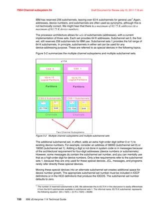 7954 Channel subsystem.fm Draft Document for Review July 15, 2011 7:16 am
150 IBM zEnterprise 114 Technical Guide
IBM has reserved 256 subchannels, leaving over 63 K subchannels for general use1
.Again,
addresses, device numbers, and subchannels are often used as synonyms, although this is
not technically correct. We might hear that there is a maximum of 63.75 K addresses or a
maximum of 63.75 K device numbers.
The processor architecture allows for sets of subchannels (addresses), with a current
implementation of three sets. Each set provides 64 K addresses. Subchannel set 0, the first
set, still reserves 256 subchannels for IBM use. Subchannel sets 1 provides the full range of
64 K subchannels. In principle, subchannels in either set can be used for any
device-addressing purpose. These are referred to as special devices in the following topics.
Figure 5-2 summarizes the multiple channel subsystems and multiple subchannel sets.
Figure 5-2 Multiple channel subsystems and multiple subchannel sets
The additional subchannel set, in effect, adds an extra high-order digit (either 0 or 1) to
existing device numbers. For example, consider an address of 08000 (subchannel set 0) or
18000 (subchannel set 1). Adding a digit is not done in system code or in messages because
of the architectural requirement for four-digit addresses (device numbers or subchannels).
However, some messages do contain the subchannel set number, and you can mentally use
that as a high-order digit for device numbers. Only a few requirements refer to the subchannel
sets 1, because they are only used for these special devices. JCL, messages, and programs
rarely refer directly these special devices.
Moving these special devices into an alternate subchannel set creates additional space for
device number growth. The appropriate subchannel set number must be included in IOCP
definitions or in the HCD definitions that produce the IOCDS. The subchannel set number
defaults to zero.
1
The number of reserved subchannels is 256. We abbreviate this to 63.75 K in this discussion to easily differentiate
it from the 64 K subchannels available in subchannel sets 1. The informal name, 63.75 K subchannel, represents
the following equation: (63 x 1024) + (0.75 x 1024) = 65280
z114
C hannels C hannels
P artitions P artitions
C S S 0 C S S 1
U p to 15
Logical P artitions
U p to 15
Logical P artitions
C S S -1 S ubchannels
S S -1S S - 0
C S S - 0S ubchannels
S S - 0
C S S- 0S ubchannels
S S - 1SS -0 S S - 0
C S S -0 S ubchannels
S S - 1SS -0
63.75K63.75K 64K64K
T w o C hannel S ubsystem s
 