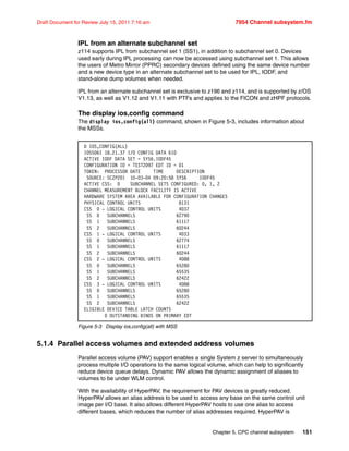 Chapter 5. CPC channel subsystem 151
Draft Document for Review July 15, 2011 7:16 am 7954 Channel subsystem.fm
IPL from an alternate subchannel set
z114 supports IPL from subchannel set 1 (SS1), in addition to subchannel set 0. Devices
used early during IPL processing can now be accessed using subchannel set 1. This allows
the users of Metro Mirror (PPRC) secondary devices defined using the same device number
and a new device type in an alternate subchannel set to be used for IPL, IODF, and
stand-alone dump volumes when needed.
IPL from an alternate subchannel set is exclusive to z196 and z114, and is supported by z/OS
V1.13, as well as V1.12 and V1.11 with PTFs and applies to the FICON and zHPF protocols.
The display ios,config command
The display ios,config(all) command, shown in Figure 5-3, includes information about
the MSSs.
Figure 5-3 Display ios,config(all) with MSS
5.1.4 Parallel access volumes and extended address volumes
Parallel access volume (PAV) support enables a single System z server to simultaneously
process multiple I/O operations to the same logical volume, which can help to significantly
reduce device queue delays. Dynamic PAV allows the dynamic assignment of aliases to
volumes to be under WLM control.
With the availability of HyperPAV, the requirement for PAV devices is greatly reduced.
HyperPAV allows an alias address to be used to access any base on the same control unit
image per I/O base. It also allows different HyperPAV hosts to use one alias to access
different bases, which reduces the number of alias addresses required. HyperPAV is
D IOS,CONFIG(ALL)
IOS506I 18.21.37 I/O CONFIG DATA 610
ACTIVE IODF DATA SET = SYS6.IODF45
CONFIGURATION ID = TEST2097 EDT ID = 01
TOKEN: PROCESSOR DATE TIME DESCRIPTION
SOURCE: SCZP201 10-03-04 09:20:58 SYS6 IODF45
ACTIVE CSS: 0 SUBCHANNEL SETS CONFIGURED: 0, 1, 2
CHANNEL MEASUREMENT BLOCK FACILITY IS ACTIVE
HARDWARE SYSTEM AREA AVAILABLE FOR CONFIGURATION CHANGES
PHYSICAL CONTROL UNITS 8131
CSS 0 - LOGICAL CONTROL UNITS 4037
SS 0 SUBCHANNELS 62790
SS 1 SUBCHANNELS 61117
SS 2 SUBCHANNELS 60244
CSS 1 - LOGICAL CONTROL UNITS 4033
SS 0 SUBCHANNELS 62774
SS 1 SUBCHANNELS 61117
SS 2 SUBCHANNELS 60244
CSS 2 - LOGICAL CONTROL UNITS 4088
SS 0 SUBCHANNELS 65280
SS 1 SUBCHANNELS 65535
SS 2 SUBCHANNELS 62422
CSS 3 - LOGICAL CONTROL UNITS 4088
SS 0 SUBCHANNELS 65280
SS 1 SUBCHANNELS 65535
SS 2 SUBCHANNELS 62422
ELIGIBLE DEVICE TABLE LATCH COUNTS
0 OUTSTANDING BINDS ON PRIMARY EDT
 