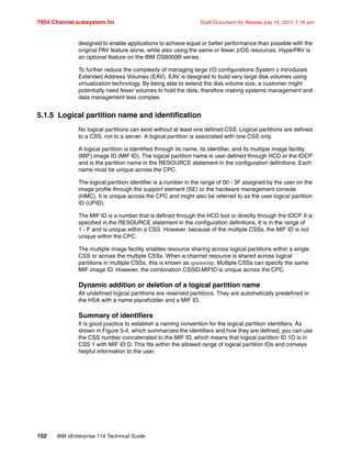 7954 Channel subsystem.fm Draft Document for Review July 15, 2011 7:16 am
152 IBM zEnterprise 114 Technical Guide
designed to enable applications to achieve equal or better performance than possible with the
original PAV feature alone, while also using the same or fewer z/OS resources. HyperPAV is
an optional feature on the IBM DS8000® series.
To further reduce the complexity of managing large I/O configurations System z introduces
Extended Address Volumes (EAV). EAV is designed to build very large disk volumes using
virtualization technology. By being able to extend the disk volume size, a customer might
potentially need fewer volumes to hold the data, therefore making systems management and
data management less complex.
5.1.5 Logical partition name and identification
No logical partitions can exist without at least one defined CSS. Logical partitions are defined
to a CSS, not to a server. A logical partition is associated with one CSS only.
A logical partition is identified through its name, its identifier, and its multiple image facility
(MIF) image ID (MIF ID). The logical partition name is user defined through HCD or the IOCP
and is the partition name in the RESOURCE statement in the configuration definitions. Each
name must be unique across the CPC.
The logical partition identifier is a number in the range of 00 - 3F assigned by the user on the
image profile through the support element (SE) or the hardware management console
(HMC). It is unique across the CPC and might also be referred to as the user logical partition
ID (UPID).
The MIF ID is a number that is defined through the HCD tool or directly through the IOCP. It is
specified in the RESOURCE statement in the configuration definitions. It is in the range of
1 - F and is unique within a CSS. However, because of the multiple CSSs, the MIF ID is not
unique within the CPC.
The multiple image facility enables resource sharing across logical partitions within a single
CSS or across the multiple CSSs. When a channel resource is shared across logical
partitions in multiple CSSs, this is known as spanning. Multiple CSSs can specify the same
MIF image ID. However, the combination CSSID.MIFID is unique across the CPC.
Dynamic addition or deletion of a logical partition name
All undefined logical partitions are reserved partitions. They are automatically predefined in
the HSA with a name placeholder and a MIF ID.
Summary of identifiers
It is good practice to establish a naming convention for the logical partition identifiers. As
shown in Figure 5-4, which summarizes the identifiers and how they are defined, you can use
the CSS number concatenated to the MIF ID, which means that logical partition ID 1D is in
CSS 1 with MIF ID D. This fits within the allowed range of logical partition IDs and conveys
helpful information to the user.
 