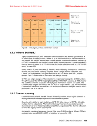 Chapter 5. CPC channel subsystem 153
Draft Document for Review July 15, 2011 7:16 am 7954 Channel subsystem.fm
Figure 5-4 CSS, logical partition, and identifiers example
5.1.6 Physical channel ID
A physical channel ID (PCHID) reflects the physical identifier of a channel-type interface. A
PCHID number is based on the I/O drawer or PCIe I/O drawer location, the channel feature
slot number, and the port number of the channel feature. A hardware channel is identified by
a PCHID. In other words, the physical channel, which uniquely identifies a connector jack on a
channel feature, is known by its PCHID number. For further information refer to 4.7.2, “PCHID
report” on page 120
Do not confuse PCHIDs with CHPIDs. A CHPID does not directly correspond to a hardware
channel port, and can be arbitrarily assigned. Within a single channel subsystem, 256
CHPIDs can be addressed. That gives a maximum of 512 CHPIDs when two CSSs are
defined. Each CHPID number is associated with a single channel.
CHPIDs are not pre-assigned. The installation is responsible to assign the CHPID numbers
through the use of the CHPID mapping tool (CMT) or HCD/IOCP. Assigning CHPIDs means
that a CHPID number is associated with a physical channel/port location and a CSS. The
CHPID number range is still from 00 - FF and must be unique within a CSS. Any non-internal
CHPID that is not defined with a PCHID can fail validation when an attempt is made to build a
production IODF or an IOCDS.
5.1.7 Channel spanning
Channel spanning extends the MIF concept of sharing channels across logical partitions to
sharing channels across logical partitions and channel subsystems.
Spanning is the ability for a physical channel (PCHID) to be mapped to CHPIDs defined in
multiple channel subsystems. When defined that way, the channels can be transparently
shared by any or all of the configured logical partitions, regardless of the channel subsystem
to which the logical partition is configured.
A channel is considered a spanned channel if the same CHPID number in different CSSs is
assigned to the same PCHID in IOCP, or is defined as spanned in HCD.
C S S 0
S p e c ifie d in
H C D / IO C P
C S S 1
S p e c ifie d in H M C
Im a g e P ro file
S p e c ifie d in
H C D / IO C P
T S T 1 P R O D 1 P R O D 2
0 2 0 4 0 A
L o g ic a l P a rtitio n N a m e
L o g ic a l P a rtitio n ID
S p e c ifie d in
H C D / IO C P
T S T 2 P R O D 3 P R O D 4
1 4 1 6 1 D
L o g ic a l P a rtitio n N a m e
L o g ic a l P a rtitio n ID
M IF ID
2
M IF ID
4
M IF ID
A
M IF ID
4
M IF ID
6
M IF ID
D
 