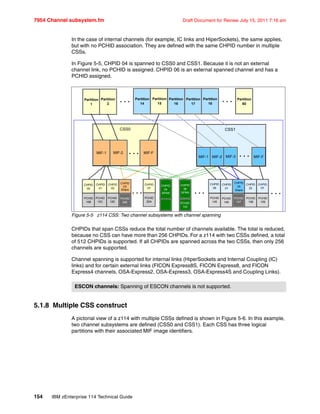 7954 Channel subsystem.fm Draft Document for Review July 15, 2011 7:16 am
154 IBM zEnterprise 114 Technical Guide
In the case of internal channels (for example, IC links and HiperSockets), the same applies,
but with no PCHID association. They are defined with the same CHPID number in multiple
CSSs.
In Figure 5-5, CHPID 04 is spanned to CSS0 and CSS1. Because it is not an external
channel link, no PCHID is assigned. CHPID 06 is an external spanned channel and has a
PCHID assigned.
Figure 5-5 z114 CSS: Two channel subsystems with channel spanning
CHPIDs that span CSSs reduce the total number of channels available. The total is reduced,
because no CSS can have more than 256 CHPIDs. For a z114 with two CSSs defined, a total
of 512 CHPIDs is supported. If all CHPIDs are spanned across the two CSSs, then only 256
channels are supported.
Channel spanning is supported for internal links (HiperSockets and Internal Coupling (IC)
links) and for certain external links (FICON Express8S, FICON Express8, and FICON
Express4 channels, OSA-Express2, OSA-Express3, OSA-Express4S and Coupling Links).
5.1.8 Multiple CSS construct
A pictorial view of a z114 with multiple CSSs defined is shown in Figure 5-6. In this example,
two channel subsystems are defined (CSS0 and CSS1). Each CSS has three logical
partitions with their associated MIF image identifiers.
ESCON channels: Spanning of ESCON channels is not supported.
CSS0
Partition
1
. . .Partition
2
Partition
14
Partition
15
Partition
16
Partition
17
Partition
18
Partition
60
. . .
MIF-1 MIF-2 MIF-F. . .
CSS1
MIF-1 MIF-2 MIF-3 MIF-F
CHPID
00
CHPID
01
CHPID
02
CHPID
03
Share
PCHID
10B
PCHID
10C
PCHID
10D
PCHID
20E
. . .
CHPID
FF
PCHID
20A
CHPID
04
SPAN
CHPID
06
SPAN
PCHID
120
CHPID
00
CHPID
01
CHPID
05
Share
CHPID
22
CHPID
FF
PCHID
145
PCHID
146
PCHID
147
PCHID
158
PCHID
159
. . . . . .
. . .
 