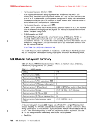 7954 Channel subsystem.fm Draft Document for Review July 15, 2011 7:16 am
156 IBM zEnterprise 114 Technical Guide
Hardware configuration definition (HCD):
HCD supplies an interactive dialog to generate the I/O definition file (IODF) and
subsequently the input/output configuration data set (IOCDS). It is good practice to use
HCD or HCM to generate the I/O configuration, as opposed to writing IOCP statements.
The validation checking that HCD performs as data is entered helps minimize the risk of
errors before the I/O configuration is implemented.
Hardware configuration management (HCM):
HCM is a priced optional feature that supplies a graphical interface to HCD. It is installed
on a PC and allows managing both the physical and the logical aspects of a mainframe
server’s hardware configuration.
CHPID mapping tool (CMT)
The CHPID Mapping Tool provides a mechanism to map CHPIDs onto PCHIDs as
required. Additional enhancements have been built into the CMT to cater to the
requirements of the z114. It provides the best availability choices for the installed features
and defined configuration. CMT is a workstation-based tool available for download from
the IBM Resource Link site:
http://www.ibm.com/servers/resourcelink
The health checker function in z/OS V1.10 introduces a health check in the I/O Supervisor
that can help system administrators identify single points of failure in the I/O configuration.
5.3 Channel subsystem summary
Table 5-1 shows z114 CSS-related information in terms of maximum values for devices,
subchannels, logical partitions, and CHPIDs.
Table 5-1 z114 CSS overview
All channel subsystem images (CSS images) are defined within a single I/O configuration
data set (IOCDS). The IOCDS is loaded and initialized into the hardware system area (HSA)
during system power-on reset.The HSA is pre-allocated in memory with a fixed size of 8 GB
for z114. This eliminates planning for HSA and pre-planning for HSA expansion, because
HCD/IOCP always reserves the following items by the IOCDS process:
Two CSSs
Setting z114
Maximum number of CSSs 2
Maximum number of CHPIDs 512
Maximum number of LPARs supported per CSS 15
Maximum number of LPARs supported per system 30
Maximum number of HSA subchannels 3832.5 K (127.75 K per partition x 30 partitions)
Maximum number of devices 127.75 K (2 CSSs x 63.75 K devices)
Maximum number of CHPIDs per CSS 256
Maximum number of CHPIDs per logical partition 256
Maximum number of subchannels per logical
partition
127.75 K (63.75 K + 64 K)
 
