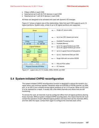 Chapter 5. CPC channel subsystem 157
Draft Document for Review July 15, 2011 7:16 am 7954 Channel subsystem.fm
Fifteen LPARs in each CSS
Subchannel set 0 with 63.75 K devices in each CSS
Subchannel set 1 with 64 K devices in each CSS
All these are designed to be activated and used with dynamic I/O changes.
Figure 5-7 shows a logical view of the relationships. Note that each CSS supports up to 15
logical partitions. System-wide, a total of up to 30 logical partitions are supported.
Figure 5-7 Logical view of z114 models, CSSs, IOCDS, and HSA
5.4 System-initiated CHPID reconfiguration
The system-initiated CHPID reconfiguration function is designed to reduce the duration of a
repair action and minimize operator interaction when an ESCON or FICON channel, an OSA
port, or an ISC-3 link is shared across logical partitions on an z114 server. When an I/O card
is to be replaced for a repair, it usually has a few failed channels and others that are still
functioning.
To remove the card, all channels must be configured offline from all logical partitions sharing
those channels. Without system-initiated CHPID reconfiguration, this means that the CE must
contact the operators of each affected logical partition and have them set the channels offline,
and then after the repair, contact them again to configure the channels back online.
Single HSA with one active IOCDS
Available Processing Units
Up to 2 Logical Channel Subsystems
Up to 15 Logical Partitions per CSS
Up to 30 Logical Partitions per server
Up to two CEC drawers per server
Available Memory
Physical Channels (PCHIDs)
HSA
IOCDS
Driver
8 - 128 GB
M05
Logical Partitions
CSS 0
up to 256
CHPIDs
CSS 1
up to 256
CHPIDs
SS 0
SS 1
SS 0
SS 1
IFB and PCIe
Single LIC (server-wide)
IFB and PCIe cables
I/O features
Up to 2 Subchannel Sets per CSS
7 PUs
M10
14 PUs
16 - 256 GB
 