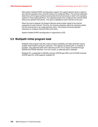 7954 Channel subsystem.fm Draft Document for Review July 15, 2011 7:16 am
158 IBM zEnterprise 114 Technical Guide
With system-initiated CHPID reconfiguration support, the support element sends a signal to
the channel subsystem that a channel needs to be configured offline. The channel subsystem
determines all the logical partitions sharing that channel and sends an alert to the operating
systems in those logical partitions. The operating system then configures the channel offline
without any operator intervention. This cycle is repeated for each channel on the card.
When the card is replaced, the Support Element sends another signal to the channel
subsystem for each channel. This time, the channel subsystem alerts the operating system
that the channel has to be configured back online. This process minimizes operator
interaction to configure channels offline and online.
System-initiated CHPID reconfiguration is supported by z/OS.
5.5 Multipath initial program load
Multipath initial program load (IPL) helps increase availability and helps eliminate manual
problem determination during IPL execution. This happens by allowing IPL to complete, if
possible, using alternate paths when executing an IPL from a device connected through
ESCON and FICON channels. If an error occurs, an alternate path is selected.
Multipath IPL is applicable to ESCON channels (CHPID type CNC) and to FICON channels
(CHPID type FC). z/OS supports multipath IPL.
 