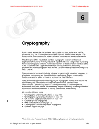 © Copyright IBM Corp. 2010. All rights reserved. 159
Draft Document for Review July 15, 2011 7:16 am 7954 Cryptography.fm
Chapter 6. Cryptography
In this chapter we describe the hardware cryptographic functions available on the IBM
zEnterprise 114. The CP Assist for Cryptographic Function (CPACF) along with the PCIe
Cryptographic Coprocessors offer a balanced use of resources and unmatched scalability.
The zEnterprise CPCs include both standard cryptographic hardware and optional
cryptographic features for flexibility and growth capability. IBM has a long history of providing
hardware cryptographic solutions, from the development of Data Encryption Standard (DES)
in the 1970s to have the Crypto Express tamper-sensing and tamper-responding
programmable features designed to meet the U.S. Government's highest security rating FIPS
140-2 Level 41
.
The cryptographic functions include the full range of cryptographic operations necessary for
e-business, e-commerce, and financial institution applications. Custom cryptographic
functions can also be added to the set of functions that the z114 offers.
Today, e-business applications increasingly rely on cryptographic techniques to provide the
confidentiality and authentication required in this environment. Secure Sockets
Layer/Transport Layer Security (SSL/TLS) is a key technology for conducting secure
e-commerce using Web servers, and it has being adopted by a rapidly increasing number of
applications, demanding new levels of security, performance, and scalability.
We cover the following topics:
“Cryptographic synchronous functions” on page 160
“Cryptographic asynchronous functions” on page 160
“CP Assist for Cryptographic Function” on page 165
“Crypto Express3” on page 166
“TKE workstation feature” on page 172
“Cryptographic functions comparison” on page 175
“Software support” on page 177
6
1 Federal Information Processing Standards (FIPS)140-2 Security Requirements for Cryptographic Modules
 