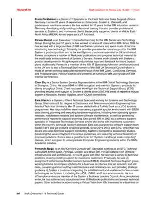 7954pref.fm Draft Document for Review July 15, 2011 7:16 am
xvi IBM zEnterprise 114 Technical Guide
Frank Packheiser is a Senior zIT Specialist at the Field Technical Sales Support office in
Germany. He has 20 years of experience in zEnterprise, System z, zSeries®, and
predecessor mainframe servers. He has worked for 10 years for the IBM education center in
Germany, developing and providing professional training. He also provides professional
services to System z and mainframe clients. He recently supported clients in Middle East /
North Africa (MENA) for two years as a zIT Architect.
Parwez Hamid is an Executive IT Consultant working for the IBM Server and Technology
Group. During the past 37 years he has worked in various IT roles within IBM. Since 1988 he
has worked with a large number of IBM mainframe customers and spent much of his time
introducing new technology. Currently, he provides pre-sales technical support for the IBM
System z product portfolio and is the lead System z technical specialist for UK and Ireland.
Parwez co-authors a number of Redbooks publications and prepares technical material for
the world-wide announcement of System z Servers. Parwez works closely with System z
product development in Poughkeepsie and provides input and feedback for future product
plans. Additionally, Parwez is a member of the IBM IT Specialist profession certification board
in the UK and is also a Technical Staff member of the IBM UK Technical Council which is
made of senior technical specialist representing all of the IBM Client, Consulting, Services,
and Product groups. Parwez teaches and presents at numerous IBM user group and IBM
internal conferences.
Chen Zhu is a Senior System Service Representative at the IBM Global Technology Services
in Shanghai, China. He joined IBM in 1998 to support and maintain System z products for
clients throughout China. Chen has been working in the Technical Support Group (TSG)
providing second level support to System z clients since 2005. His areas of expertise include
System z hardware, Parallel Sysplex, and FICON® connectivity.
Esra Ufacik is a System z Client Technical Specialist working for Systems and Technology
Group. She holds a B.Sc. degree in Electronics and Telecommunication Engineering from
Istanbul Technical University. Her IT career started with a Turkish Bank as a z/OS systems
programmer. Her responsibilities were maintaining a parallel sysplex environment with DB2®
data sharing, planning and executing hardware migrations, installing new operating system
releases, middleware releases and system software maintenance, as well as generating
performance reports for capacity planning. Esra joined IBM in 2007 as a software support
specialist in Integrated Technology Services where she works with mainframe customers
within the country, acting as account advocate. Esra was assigned as software support team
leader in ITS and got involved in several projects. Since 2010 she is with STG, where her role
covers pre-sales technical support, conducting System z competitive assessment studies,
presenting the value of System z to various audiences, and assuring technical feasibility of
proposed solutions. Esra is also a guest lecturer for "System z and large scale computing"
classes, which are given to undergraduate Computer Engineering students within the IBM’s
Academic Initiative.
Fernando Nogal is an IBM Certified Consulting IT Specialist working as an STG Technical
Consultant for the Spain, Portugal, Greece, and Israel IMT. He specializes in on-demand
infrastructures and architectures. In his 28 years with IBM, he has held a variety of technical
positions, mainly providing support for mainframe customers. Previously, he was on
assignment to the Europe Middle East and Africa (EMEA) zSeries® Technical Support group,
working full time on complex solutions for e-business on zSeries. His job included, and still
does, presenting and consulting in architectures and infrastructures, and providing strategic
guidance to System z customers regarding the establishment and enablement of e-business
technologies on System z, including the z/OS, z/VM®, and Linux environments. He is a
zChampion and a core member of the System z Business Leaders Council. An accomplished
writer, he has authored and co-authored over 20 Redbooks publications and several technical
papers. Other activities include chairing a Virtual Team from IBM interested in e-business on
 
