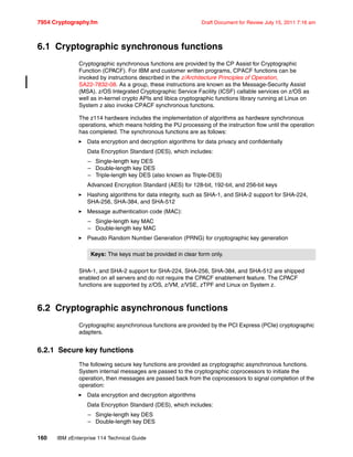 7954 Cryptography.fm Draft Document for Review July 15, 2011 7:16 am
160 IBM zEnterprise 114 Technical Guide
6.1 Cryptographic synchronous functions
Cryptographic synchronous functions are provided by the CP Assist for Cryptographic
Function (CPACF). For IBM and customer written programs, CPACF functions can be
invoked by instructions described in the z/Architecture Principles of Operation,
SA22-7832-08. As a group, these instructions are known as the Message-Security Assist
(MSA). z/OS Integrated Cryptographic Service Facility (ICSF) callable services on z/OS as
well as in-kernel crypto APIs and libica cryptographic functions library running at Linux on
System z also invoke CPACF synchronous functions.
The z114 hardware includes the implementation of algorithms as hardware synchronous
operations, which means holding the PU processing of the instruction flow until the operation
has completed. The synchronous functions are as follows:
Data encryption and decryption algorithms for data privacy and confidentially
Data Encryption Standard (DES), which includes:
– Single-length key DES
– Double-length key DES
– Triple-length key DES (also known as Triple-DES)
Advanced Encryption Standard (AES) for 128-bit, 192-bit, and 256-bit keys
Hashing algorithms for data integrity, such as SHA-1, and SHA-2 support for SHA-224,
SHA-256, SHA-384, and SHA-512
Message authentication code (MAC):
– Single-length key MAC
– Double-length key MAC
Pseudo Random Number Generation (PRNG) for cryptographic key generation
SHA-1, and SHA-2 support for SHA-224, SHA-256, SHA-384, and SHA-512 are shipped
enabled on all servers and do not require the CPACF enablement feature. The CPACF
functions are supported by z/OS, z/VM, z/VSE, zTPF and Linux on System z.
6.2 Cryptographic asynchronous functions
Cryptographic asynchronous functions are provided by the PCI Express (PCIe) cryptographic
adapters.
6.2.1 Secure key functions
The following secure key functions are provided as cryptographic asynchronous functions.
System internal messages are passed to the cryptographic coprocessors to initiate the
operation, then messages are passed back from the coprocessors to signal completion of the
operation:
Data encryption and decryption algorithms
Data Encryption Standard (DES), which includes:
– Single-length key DES
– Double-length key DES
Keys: The keys must be provided in clear form only.
 
