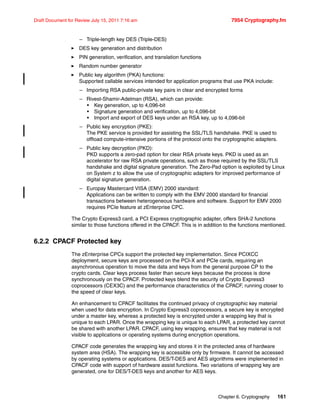 Chapter 6. Cryptography 161
Draft Document for Review July 15, 2011 7:16 am 7954 Cryptography.fm
– Triple-length key DES (Triple-DES)
DES key generation and distribution
PIN generation, verification, and translation functions
Random number generator
Public key algorithm (PKA) functions:
Supported callable services intended for application programs that use PKA include:
– Importing RSA public-private key pairs in clear and encrypted forms
– Rivest-Shamir-Adelman (RSA), which can provide:
• Key generation, up to 4,096-bit
• Signature generation and verification, up to 4,096-bit
• Import and export of DES keys under an RSA key, up to 4,096-bit
– Public key encryption (PKE):
The PKE service is provided for assisting the SSL/TLS handshake. PKE is used to
offload compute-intensive portions of the protocol onto the cryptographic adapters.
– Public key decryption (PKD):
PKD supports a zero-pad option for clear RSA private keys. PKD is used as an
accelerator for raw RSA private operations, such as those required by the SSL/TLS
handshake and digital signature generation. The Zero-Pad option is exploited by Linux
on System z to allow the use of cryptographic adapters for improved performance of
digital signature generation.
– Europay Mastercard VISA (EMV) 2000 standard:
Applications can be written to comply with the EMV 2000 standard for financial
transactions between heterogeneous hardware and software. Support for EMV 2000
requires PCIe feature at zEnterprise CPC.
The Crypto Express3 card, a PCI Express cryptographic adapter, offers SHA-2 functions
similar to those functions offered in the CPACF. This is in addition to the functions mentioned.
6.2.2 CPACF Protected key
The zEnterprise CPCs support the protected key implementation. Since PCIXCC
deployment, secure keys are processed on the PCI-X and PCIe cards, requiring an
asynchronous operation to move the data and keys from the general purpose CP to the
crypto cards. Clear keys process faster than secure keys because the process is done
synchronously on the CPACF. Protected keys blend the security of Crypto Express3
coprocessors (CEX3C) and the performance characteristics of the CPACF, running closer to
the speed of clear keys.
An enhancement to CPACF facilitates the continued privacy of cryptographic key material
when used for data encryption. In Crypto Express3 coprocessors, a secure key is encrypted
under a master key, whereas a protected key is encrypted under a wrapping key that is
unique to each LPAR. Once the wrapping key is unique to each LPAR, a protected key cannot
be shared with another LPAR. CPACF, using key wrapping, ensures that key material is not
visible to applications or operating systems during encryption operations.
CPACF code generates the wrapping key and stores it in the protected area of hardware
system area (HSA). The wrapping key is accessible only by firmware. It cannot be accessed
by operating systems or applications. DES/T-DES and AES algorithms were implemented in
CPACF code with support of hardware assist functions. Two variations of wrapping key are
generated, one for DES/T-DES keys and another for AES keys.
 