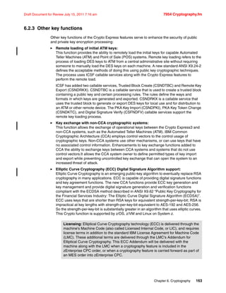 Chapter 6. Cryptography 163
Draft Document for Review July 15, 2011 7:16 am 7954 Cryptography.fm
6.2.3 Other key functions
Other key functions of the Crypto Express features serve to enhance the security of public
and private key encryption processing:
Remote loading of initial ATM keys:
This function provides the ability to remotely load the initial keys for capable Automated
Teller Machines (ATM) and Point of Sale (POS) systems. Remote key loading refers to the
process of loading DES keys to ATM from a central administrative site without requiring
someone to manually load the DES keys on each machine. A new standard ANSI X9.24-2
defines the acceptable methods of doing this using public key cryptographic techniques.
The process uses ICSF callable services along with the Crypto Express features to
perform the remote load.
ICSF has added two callable services, Trusted Block Create (CSNDTBC) and Remote Key
Export (CSNDRKX). CSNDTBC is a callable service that is used to create a trusted block
containing a public key and certain processing rules. The rules define the ways and
formats in which keys are generated and exported. CSNDRKX is a callable service that
uses the trusted block to generate or export DES keys for local use and for distribution to
an ATM or other remote device. The PKA Key Import (CSNDPKI), PKA Key Token Change
(CSNDKTC), and Digital Signature Verify (CSFNDFV) callable services support the
remote key loading process.
Key exchange with non-CCA cryptographic systems:
This function allows the exchange of operational keys between the Crypto Express3 and
non-CCA systems, such as the Automated Teller Machines (ATM). IBM Common
Cryptographic Architecture (CCA) employs control vectors to the control usage of
cryptographic keys. Non-CCA systems use other mechanisms, or can use keys that have
no associated control information. Enhancements to key exchange functions added to
CCA the ability to exchange keys between CCA systems and systems that do not use
control vectors.It allows the CCA system owner to define permitted types of key import
and export while preventing uncontrolled key exchange that can open the system to an
increased threat of attack.
Elliptic Curve Cryptography (ECC) Digital Signature Algorithm support:
Elliptic Curve Cryptography is an emerging public-key algorithm to eventually replace RSA
cryptography in many applications. ECC is capable of providing digital signature functions
and key agreement functions. The new CCA functions provide ECC key generation and
key management and provide digital signature generation and verification functions
compliant with the ECDSA method described in ANSI X9.62 “Public Key Cryptography for
the Financial Services Industry: The Elliptic Curve Digital Signature Algorithm (ECDSA)”.
ECC uses keys that are shorter than RSA keys for equivalent strength-per-key-bit; RSA is
impractical at key lengths with strength-per-key-bit equivalent to AES-192 and AES-256.
So the strength-per-key-bit is substantially greater in an algorithm that uses elliptic curves.
This Crypto function is supported by z/OS, z/VM and Linux on System z.
Licensing: Elliptical Curve Cryptography technology (ECC) is delivered through the
machine's Machine Code (also called Licensed Internal Code, or LIC), and requires
license terms in addition to the standard IBM License Agreement for Machine Code
(LMC). These additional terms are delivered through the LMC's Addendum for
Elliptical Curve Cryptography. This ECC Addendum will be delivered with the
machine along with the LMC when a cryptography feature is included in the
zEnterprise CPC order, or when a cryptography feature is carried forward as part of
an MES order into zEnterprise CPC.
 