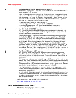 7954 Cryptography.fm Draft Document for Review July 15, 2011 7:16 am
164 IBM zEnterprise 114 Technical Guide
Elliptic Curve Diffie-Hellman (ECDH) algorithm support:
The Common Cryptographic Architecture has been extended to include the Elliptic Curve
Diffie-Hellman (ECDH) algorithm.
Elliptic Curve Diffie-Hellman (ECDH) is a key agreement protocol that allows two parties,
each having an elliptic curve public-private key pair, to establish a shared secret over an
insecure channel. This shared secret may be used directly as a key, or to derive another
key which can then be used to encrypt subsequent communications using a symmetric
key cipher such as AES KEK. Enhancements include:
– Key management function to support AES KEK
– Generating an ECC private key wrapped with an AES KEK
– Importing and exporting an ECC private key wrapped with an AES KEK
– Support for ECDH with a new service
PKA RSA OAEP with SHA-256 algorithm:
RSA Encryption Scheme - Optimal Asymmetric Encryption Padding (RSA OAEP) is a
public-key encryption scheme or method of encoding messages and data in combination
with the RSA algorithm and a hash algorithm.
Currently, the Common Cryptographic Architecture and z/OS Integrated Cryptographic
Service Facility (ICSF) provide key management services supporting the RSA OAEP
method using the SHA-1 hash algorithm, as defined by the Public Key Cryptographic
standards (PKCS) #1 V2.0 standard. These services can be used to exchange AES or
DES/TDES key values securely between financial institutions and systems. However,
PKCS#1 V2.1 extends the OAEP method to include the use of the SHA-256 hashing
algorithm to increase the strength of the key wrapping and unwrapping mechanism. The
CCA key management services have been enhanced so that they can use RSA OAEP
with SHA-256 in addition to RSA OAEP with SHA-1.This provides support for PKCS that is
mandated by some countries for interbank transactions and communication systems.
User-Defined Extensions (UDX) support:
UDX allows the user to add customized operations to a cryptographic coprocessor.
User-Defined Extensions to the Common Cryptographic Architecture (CCA) support
customized operations that execute within the Crypto Express features when defined as
coprocessor.
UDX is supported under a special contract through an IBM or approved third-party service
offering. The CryptoCards website directs your request to an IBM Global Services location
appropriate for your geographic location. A special contract is negotiated between you and
IBM Global Services. The contract is for development of the UDX by IBM Global Services
according to your specifications and an agreed-upon level of the UDX.
It is not possible to mix and match UDX definitions across Crypto Express2 and Crypto
Express3 features. Panels on the HMC and SE ensure that UDX files are applied to the
appropriate crypto card type.
An UDX toolkit for System z is available for the Crypto Express3 feature. In addition, there
is a migration path for customers with UDX on a previous feature to migrate their code to
the Crypto Express3 feature. An UDX migration is no more disruptive than a normal MCL
or ICSF release migration.
For more information, see the IBM CryptoCards website:
http://www.ibm.com/security/cryptocards
6.2.4 Cryptographic feature codes
Table 6-1 lists the cryptographic features available.
 
