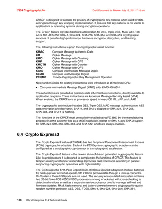 7954 Cryptography.fm Draft Document for Review July 15, 2011 7:16 am
166 IBM zEnterprise 114 Technical Guide
CPACF is designed to facilitate the privacy of cryptographic key material when used for data
encryption through key wrapping implementation. It ensures that key material is not visible to
applications or operating systems during encryption operations.
The CPACF feature provides hardware acceleration for DES, Triple-DES, MAC, AES-128,
AES-192, AES-256, SHA-1, SHA-224, SHA-256, SHA-384, and SHA-512 cryptographic
services. It provides high-performance hardware encryption, decryption, and hashing
support.
The following instructions support the cryptographic assist function:
KMAC Compute Message Authentic Code
KM Cipher Message
KMC Cipher Message with Chaining
KMF Cipher Message with CFB
KMCTR Cipher Message with Counter
KMO Cipher Message with OFB
KIMD Compute Intermediate Message Digest
KLMD Compute Last Message Digest
PCKMO Provide Cryptographic Key Management Operation
New function codes for existing instructions were introduced at zEnterprise CPC:
Compute intermediate Message Digest (KIMD) adds KIMD- GHASH
These functions are provided as problem-state z/Architecture instructions, directly available to
application programs. These instructions are known as Message-Security Assist (MSA).
When enabled, the CPACF runs at processor speed for every CP, IFL, zIIP, and zAAP.
The cryptographic architecture includes DES, Triple-DES, MAC message authentication, AES
data encryption and decryption, SHA-1, and SHA-2 support for SHA-224, SHA-256,
SHA-384, and SHA-512 hashing.
The functions of the CPACF must be explicitly enabled using FC 3863 by the manufacturing
process or at the customer site as a MES installation, except for SHA-1, and SHA-2 support
for SHA-224, SHA-256, SHA-384, and SHA-512, which are always enabled.
6.4 Crypto Express3
The Crypto Express3 feature (FC 0864) has two Peripheral Component Interconnect Express
(PCIe) cryptographic adapters. Each of the PCI Express cryptographic adapters can be
configured as a cryptographic coprocessor or a cryptographic accelerator.
The Crypto Express3 feature is the newest state-of-the-art generation cryptographic feature.
Like its predecessors it is designed to complement the functions of CPACF. This feature is
tamper-sensing and tamper-responding. It provides dual processors operating in parallel
supporting cryptographic operations with high reliability.
The CEX3 uses the 4765 PCIe Coprocessor. It holds a secured subsystem module, batteries
for backup power and a full-speed USB 2.0 host port available through a mini-A connector.
On System z these USB ports are not used. The securely encapsulated subsystem contains
two 32-bit PowerPC® 405D5 RISC processors running in lock-step with cross-checking to
detect malfunctions as well as a separate service processor used to manage self-test and
firmware updates, RAM, flash memory, and battery-powered memory, cryptographic-quality
random number generator, AES, DES, TDES, SHA-1, SHA-224, SHA-256, SHA-384,
 