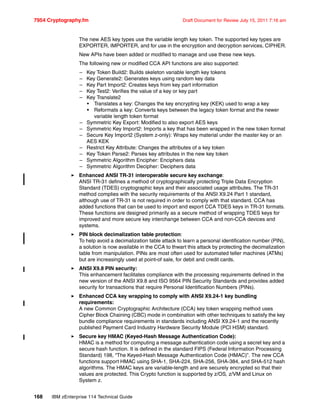 7954 Cryptography.fm Draft Document for Review July 15, 2011 7:16 am
168 IBM zEnterprise 114 Technical Guide
The new AES key types use the variable length key token. The supported key types are
EXPORTER, IMPORTER, and for use in the encryption and decryption services, CIPHER.
New APIs have been added or modified to manage and use these new keys.
The following new or modified CCA API functions are also supported:
– Key Token Build2: Builds skeleton variable length key tokens
– Key Generate2: Generates keys using random key data
– Key Part Import2: Creates keys from key part information
– Key Test2: Verifies the value of a key or key part
– Key Translate2
• Translates a key: Changes the key encrypting key (KEK) used to wrap a key
• Reformats a key: Converts keys between the legacy token format and the newer
variable length token format
– Symmetric Key Export: Modified to also export AES keys
– Symmetric Key Import2: Imports a key that has been wrapped in the new token format
– Secure Key Import2 (System z-only): Wraps key material under the master key or an
AES KEK
– Restrict Key Attribute: Changes the attributes of a key token
– Key Token Parse2: Parses key attributes in the new key token
– Symmetric Algorithm Encipher: Enciphers data
– Symmetric Algorithm Decipher: Deciphers data
Enhanced ANSI TR-31 interoperable secure key exchange:
ANSI TR-31 defines a method of cryptographically protecting Triple Data Encryption
Standard (TDES) cryptographic keys and their associated usage attributes. The TR-31
method complies with the security requirements of the ANSI X9.24 Part 1 standard,
although use of TR-31 is not required in order to comply with that standard. CCA has
added functions that can be used to import and export CCA TDES keys in TR-31 formats.
These functions are designed primarily as a secure method of wrapping TDES keys for
improved and more secure key interchange between CCA and non-CCA devices and
systems.
PIN block decimalization table protection:
To help avoid a decimalization table attack to learn a personal identification number (PIN),
a solution is now available in the CCA to thwart this attack by protecting the decimalization
table from manipulation. PINs are most often used for automated teller machines (ATMs)
but are increasingly used at point-of sale, for debit and credit cards.
ANSI X9.8 PIN security:
This enhancement facilitates compliance with the processing requirements defined in the
new version of the ANSI X9.8 and ISO 9564 PIN Security Standards and provides added
security for transactions that require Personal Identification Numbers (PINs).
Enhanced CCA key wrapping to comply with ANSI X9.24-1 key bundling
requirements:
A new Common Cryptographic Architecture (CCA) key token wrapping method uses
Cipher Block Chaining (CBC) mode in combination with other techniques to satisfy the key
bundle compliance requirements in standards including ANSI X9.24-1 and the recently
published Payment Card Industry Hardware Security Module (PCI HSM) standard.
Secure key HMAC (Keyed-Hash Message Authentication Code):
HMAC is a method for computing a message authentication code using a secret key and a
secure hash function. It is defined in the standard FIPS (Federal Information Processing
Standard) 198, “The Keyed-Hash Message Authentication Code (HMAC)”. The new CCA
functions support HMAC using SHA-1, SHA-224, SHA-256, SHA-384, and SHA-512 hash
algorithms. The HMAC keys are variable-length and are securely encrypted so that their
values are protected. This Crypto function is supported by z/OS, z/VM and Linux on
System z.
 