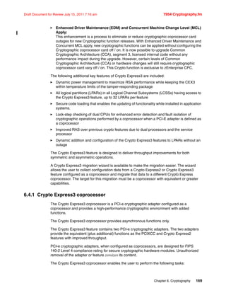 Chapter 6. Cryptography 169
Draft Document for Review July 15, 2011 7:16 am 7954 Cryptography.fm
Enhanced Driver Maintenance (EDM) and Concurrent Machine Change Level (MCL)
Apply:
This enhancement is a process to eliminate or reduce cryptographic coprocessor card
outages for new Cryptographic function releases. With Enhanced Driver Maintenance and
Concurrent MCL apply, new cryptographic functions can be applied without configuring the
Cryptographic coprocessor card off / on. It is now possible to upgrade Common
Cryptographic Architecture (CCA), segment 3, licensed internal code without any
performance impact during the upgrade. However, certain levels of Common
Cryptographic Architecture (CCA) or hardware changes will still require cryptographic
coprocessor card vary off / on. This Crypto function is exclusive to zEnterprise CPC.
The following additional key features of Crypto Express3 are included:
Dynamic power management to maximize RSA performance while keeping the CEX3
within temperature limits of the tamper-responding package
All logical partitions (LPARs) in all Logical Channel Subsystems (LCSSs) having access to
the Crypto Express3 feature, up to 32 LPARs per feature
Secure code loading that enables the updating of functionality while installed in application
systems.
Lock-step checking of dual CPUs for enhanced error detection and fault isolation of
cryptographic operations performed by a coprocessor when a PCI-E adapter is defined as
a coprocessor
Improved RAS over previous crypto features due to dual processors and the service
processor
Dynamic addition and configuration of the Crypto Express3 features to LPARs without an
outage
The Crypto Express3 feature is designed to deliver throughput improvements for both
symmetric and asymmetric operations.
A Crypto Express3 migration wizard is available to make the migration easier. The wizard
allows the user to collect configuration data from a Crypto Express2 or Crypto Express3
feature configured as a coprocessor and migrate that data to a different Crypto Express
coprocessor. The target for this migration must be a coprocessor with equivalent or greater
capabilities.
6.4.1 Crypto Express3 coprocessor
The Crypto Express3 coprocessor is a PCI-e cryptographic adapter configured as a
coprocessor and provides a high-performance cryptographic environment with added
functions.
The Crypto Express3 coprocessor provides asynchronous functions only.
The Crypto Express3 feature contains two PCI-e cryptographic adapters. The two adapters
provide the equivalent (plus additional) functions as the PCIXCC and Crypto Express2
features with improved throughput.
PCI-e cryptographic adapters, when configured as coprocessors, are designed for FIPS
140-2 Level 4 compliance rating for secure cryptographic hardware modules. Unauthorized
removal of the adapter or feature zeroizes its content.
The Crypto Express3 coprocessor enables the user to perform the following tasks:
 