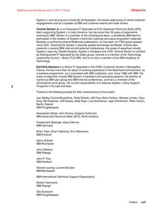 Preface xvii
Draft Document for Review July 15, 2011 7:16 am 7954pref.fm
System z, and serving as a University Ambassador. He travels extensively on direct customer
engagements and as a speaker at IBM and customer events and trade shows.
Vicente Ranieri Jr. is an Executive IT Specialist at STG Advanced Technical Skills (ATS)
team supporting System z in Latin America. He has more than 30 years of experience
working for IBM. Ranieri is a member of the zChampions team, a worldwide IBM team to
participate in the creation of System z technical roadmap and value proposition materials.
Besides co-authoring several Redbooks publications, he has been an ITSO guest speaker
since 2001, teaching the System z security update workshops worldwide. Vicente also
presents in several IBM internal and external conferences. His areas of expertise include
System z security, Parallel Sysplex, System z hardware and z/OS. Vicente Ranieri is certified
as Distinguished IT Specialist by the Open group. Vicente is a member of the Technology
Leadership Council – Brazil (TLC-BR), and he is also a member of the IBM Academy of
Technology.
Karl-Erik Stenfors is a Senior IT Specialist in the PSSC Customer Center in Montpellier,
France. He has more than 42 years of working experience in the Mainframe environment, as
a systems programmer, as a consultant with IBM customers, and, since 1986 with IBM. His
areas of expertise include IBM System z hardware and operating systems. He teaches at
numerous IBM user group and IBM internal conferences, and he is a member of the
zChampions work group. His current responsibility is to execute System z Early Support
Programs in Europe and Asia.
Thanks to the following people for their contributions to this project:
Ivan Bailey, Connie Beuselinck, Patty Driever, Jeff Frey, Steve Fellenz, Michael Jordan, Gary
King, Bill Kostenko, Jeff Kubala, Kelly Ryan, Lisa Schloemer, Jaya Srikrishnan, Peter Yocom,
Martin Ziskind
IBM Poughkeepsie
Gwendolyn Dente, Harv Emery, Gregory Hutchison
IBM Advanced Technical Skills (ATS), North America
Friedemann Baitinger, Klaus Werner
IBM Germany
Brian Tolan, Brian Valentine, Eric Weinmann
IBM Endicott
Garry Sullivan
IBM Rochester
Jerry Stevens
IBM Raleigh
John P. Troy
IBM Hartford
Gerard Laumay, Laurent Boudon
IBM Montpellier
IBM International Technical Support Organization:
Robert Haimowitz
IBM Raleigh
Ella Buslovich
IBM Poughkeepsie
 