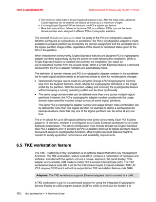 7954 Cryptography.fm Draft Document for Review July 15, 2011 7:16 am
172 IBM zEnterprise 114 Technical Guide
The concept of dedicated processor does not apply to the PCI-e cryptographic adapter.
Whether configured as coprocessor or accelerator, the PCI-e cryptographic adapter is made
available to a logical partition as directed by the domain assignment and the candidate list in
the logical partition image profile, regardless of the shared or dedicated status given to the
CPs in the partition.
When installed non-concurrently, Crypto Express3 features are assigned PCI-e cryptographic
adapter numbers sequentially during the power-on reset following the installation. When a
Crypto Express3 feature is installed concurrently, the installation can select an
out-of-sequence number from the unused range. When a Crypto Express3 feature is removed
concurrently, the PCI-e adapter numbers are automatically freed.
The definition of domain indexes and PCI-e cryptographic adapter numbers in the candidate
list for each logical partition needs to be planned ahead to allow for nondisruptive changes:
Operational changes can be made by using the Change LPAR Cryptographic Controls
task from the Support Element, which reflects the cryptographic definitions in the image
profile for the partition. With this function, adding and removing the cryptographic feature
without stopping a running operating system can be done dynamically.
The same usage domain index can be defined more than once across multiple logical
partitions. However, the PCI-e cryptographic adapter number coupled with the usage
domain index specified must be unique across all active logical partitions.
The same PCI-e cryptographic adapter number and usage domain index combination can
be defined for more than one logical partition, for example to define a configuration for
backup situations. Note that only one of the logical partitions can be active at any one
time.
The z114 allows for up to 30 logical partitions to be active concurrently. Each PCI Express
supports 16 domains, whether it is configured as a Crypto Express3 accelerator or a Crypto
Express3 coprocessor. The server configuration must include at least two Crypto Express3
(four PCI-e adapters and 16 domains per PCI-e adapter) when all 30 logical partitions require
concurrent access to cryptographic functions. More Crypto Express3 features might be
needed to satisfy application performance and availability requirements.
6.5 TKE workstation feature
The TKE, Trusted Key Entry, workstation is an optional feature that offers key management
functions. The TKE workstation, feature code 0841, contains a combination of hardware and
software. Included with the system unit are a mouse, keyboard, flat panel display, PCIe
adapter and a writable USB media to install TKE Licensed Internal Code (LIC). The TKE
workstation feature code 0841 will be the first to have Crypto Express3 installed. TKE LIC
V7.0 requires CEX3 and it will not be supported on TKE workstation feature code 0840.
A TKE workstation is part of a customized solution for using the Integrated Cryptographic
Service Facility for z/OS program product (ICSF for z/OS) or the Linux for System z to
a. The minimum initial order of Crypto Express3 features is two. After the initial order, additional
Crypto Express3 can be ordered one feature at a time up to a maximum of eight.
b. If running Crypto Express3-1P we have just one PCI-e adapter per feature.
c. More than one partition, defined to the same CSS or to different CSSs, can use the same
domain number when assigned to different PCI-e cryptographic adapters.
Adapters: The TKE workstation supports Ethernet adapters only to connect to a LAN.
 
