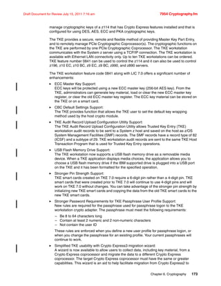 Chapter 6. Cryptography 173
Draft Document for Review July 15, 2011 7:16 am 7954 Cryptography.fm
manage cryptographic keys of a z114 that has Crypto Express features installed and that is
configured for using DES, AES, ECC and PKA cryptographic keys.
The TKE provides a secure, remote and flexible method of providing Master Key Part Entry,
and to remotely manage PCIe Cryptographic Coprocessor(s). The cryptographic functions on
the TKE are performed by one PCIe Cryptographic Coprocessor. The TKE workstation
communicates with the System z server using a TCP/IP connection. The TKE workstation is
available with Ethernet LAN connectivity only. Up to ten TKE workstations can be ordered.
TKE feature number 0841 can be used to control the z114 and it can also be used to control
z196, z10 EC, z10 BC, z9 EC, z9 BC, z990, and z890 servers.
The TKE workstation feature code 0841 along with LIC 7.0 offers a significant number of
enhancements:
ECC Master Key Support:
ECC keys will be protected using a new ECC master key (256-bit AES key). From the
TKE, administrators can generate key material, load or clear the new ECC master key
register, or clear the old ECC master key register. The ECC key material can be stored on
the TKE or on a smart card.
CBC Default Settings Support:
The TKE provides function that allows the TKE user to set the default key wrapping
method used by the host crypto module.
TKE Audit Record Upload Configuration Utility Support:
The TKE Audit Record Upload Configuration Utility allows Trusted Key Entry (TKE)
workstation audit records to be sent to a System z host and saved on the host as z/OS
System Management Facilities (SMF) records. The SMF records have a record type of 82
(ICSF) and a subtype of 29. TKE workstation audit records are sent to the same TKE Host
Transaction Program that is used for Trusted Key Entry operations.
USB Flash Memory Drive Support:
The TKE workstation now supports a USB flash memory drive as a removable media
device. When a TKE application displays media choices, the application allows you to
choose a USB flash memory drive if the IBM supported drive is plugged into a USB port
on the TKE and it has been formatted for the specified operation.
Stronger Pin Strength Support:
TKE smart cards created on TKE 7.0 require a 6-digit pin rather than a 4-digit pin. TKE
smart cards that were created prior to TKE 7.0 will continue to use 4-digit pins and will
work on TKE 7.0 without changes. You can take advantage of the stronger pin strength by
initializing new TKE smart cards and copying the data from the old TKE smart cards to the
new TKE smart cards.
Stronger Password Requirements for TKE Passphrase User Profile Support:
New rules are required for the passphrase used for passphrase logon to the TKE
workstation crypto adapter. The passphrase must meet the following requirements:
– Be 8 to 64 characters long
– Contain at least 2 numeric and 2 non-numeric characters
– Not contain the user ID
These rules are enforced when you define a new user profile for passphrase logon, or
when you change the passphrase for an existing profile. Your current passphrases will
continue to work.
Simplified TKE usability with Crypto Express3 migration wizard:
A wizard is now available to allow users to collect data, including key material, from a
Crypto Express coprocessor and migrate the data to a different Crypto Express
coprocessor. The target Crypto Express coprocessor must have the same or greater
capabilities. This wizard is an aid to help facilitate migration from Crypto Express2 to
 