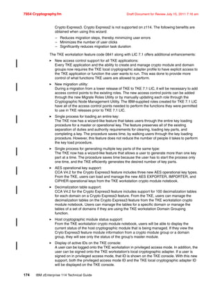 7954 Cryptography.fm Draft Document for Review July 15, 2011 7:16 am
174 IBM zEnterprise 114 Technical Guide
Crypto Express3. Crypto Express2 is not supported on z114. The following benefits are
obtained when using this wizard:
– Reduces migration steps, thereby minimizing user errors
– Minimizes the number of user clicks
– Significantly reduces migration task duration
The TKE workstation feature code 0841 along with LIC 7.1 offers additional enhancements:
New access control support for all TKE applications:
Every TKE application and the ability to create and manage crypto module and domain
groups now requires the TKE local cryptographic adapter profile to have explicit access to
the TKE application or function the user wants to run. This was done to provide more
control of what functions TKE users are allowed to perform.
New migration utility:
During a migration from a lower release of TKE to TKE 7.1 LIC, it will be necessary to add
access control points to the existing roles. The new access control points can be added
through the new Migrate Roles Utility or by manually updating each role through the
Cryptographic Node Management Utility. The IBM-supplied roles created for TKE 7.1 LIC
have all of the access control points needed to perform the functions they were permitted
to use in TKE releases prior to TKE 7.1 LIC.
Single process for loading an entire key:
The TKE now has a wizard-like feature that takes users through the entire key loading
procedure for a master or operational key. The feature preserves all of the existing
separation of duties and authority requirements for clearing, loading key parts, and
completing a key. The procedure saves time, by walking users through the key loading
procedure. However, this feature does not reduce the number of people it takes to perform
the key load procedure.
Single process for generating multiple key parts of the same type:
The TKE now has a wizard-like feature that allows a user to generate more than one key
part at a time. The procedure saves time because the user has to start the process only
one time, and the TKE efficiently generates the desired number of key parts.
AES operational key support:
CCA V4.2 for the Crypto Express3 feature includes three new AES operational key types.
From the TKE, users can load and manage the new AES EXPORTER, IMPORTER, and
CIPHER operational keys from the TKE workstation crypto module notebook.
Decimalization table support:
CCA V4.2 for the Crypto Express3 feature includes support for 100 decimalization tables
for each domain on a Crypto Express3 feature. From the TKE, users can manage the
decimalization tables on the Crypto Express3 feature from the TKE workstation crypto
module notebook. Users can manage the tables for a specific domain or manage the
tables of a set of domains if they are using the TKE workstation Domain Grouping
function.
Host cryptographic module status support:
From the TKE workstation crypto module notebook, users will be able to display the
current status of the host cryptographic module that is being managed. If they view the
Cryto Express3 feature module information from a crypto module group or a domain
group, they will see only the status of the group's master module.
Display of active IDs on the TKE console:
A user can be logged onto the TKE workstation in privileged access mode. In addition, the
user can be signed onto the TKE workstation's local cryptographic adapter. If a user is
signed on in privileged access mode, that ID is shown on the TKE console. With this new
support, both the privileged access mode ID and the TKE local cryptographic adapter ID
will be displayed on the TKE console.
 