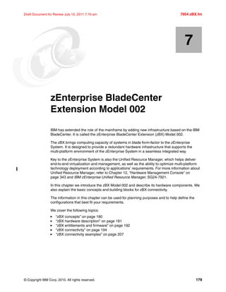 © Copyright IBM Corp. 2010. All rights reserved. 179
Draft Document for Review July 15, 2011 7:16 am 7954 zBX.fm
Chapter 7. zEnterprise BladeCenter
Extension Model 002
IBM has extended the role of the mainframe by adding new infrastructure based on the IBM
BladeCenter. It is called the zEnterprise BladeCenter Extension (zBX) Model 002.
The zBX brings computing capacity of systems in blade form-factor to the zEnterprise
System. It is designed to provide a redundant hardware infrastructure that supports the
multi-platform environment of the zEnterprise System in a seamless integrated way.
Key to the zEnterprise System is also the Unified Resource Manager, which helps deliver
end-to-end virtualization and management, as well as the ability to optimize multi-platform
technology deployment according to applications’ requirements. For more information about
Unified Resource Manager, refer to Chapter 12, “Hardware Management Console” on
page 343 and IBM zEnterprise Unified Resource Manager, SG24-7921.
In this chapter we introduce the zBX Model 002 and describe its hardware components. We
also explain the basic concepts and building blocks for zBX connectivity.
The information in this chapter can be used for planning purposes and to help define the
configurations that best fit your requirements.
We cover the following topics:
“zBX concepts” on page 180
“zBX hardware description” on page 181
“zBX entitlements and firmware” on page 192
“zBX connectivity” on page 194
“zBX connectivity examples” on page 207
7
 