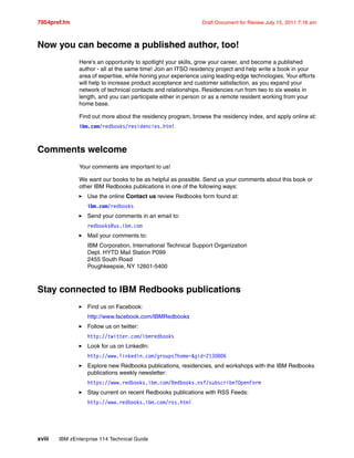 7954pref.fm Draft Document for Review July 15, 2011 7:16 am
xviii IBM zEnterprise 114 Technical Guide
Now you can become a published author, too!
Here's an opportunity to spotlight your skills, grow your career, and become a published
author - all at the same time! Join an ITSO residency project and help write a book in your
area of expertise, while honing your experience using leading-edge technologies. Your efforts
will help to increase product acceptance and customer satisfaction, as you expand your
network of technical contacts and relationships. Residencies run from two to six weeks in
length, and you can participate either in person or as a remote resident working from your
home base.
Find out more about the residency program, browse the residency index, and apply online at:
ibm.com/redbooks/residencies.html
Comments welcome
Your comments are important to us!
We want our books to be as helpful as possible. Send us your comments about this book or
other IBM Redbooks publications in one of the following ways:
Use the online Contact us review Redbooks form found at:
ibm.com/redbooks
Send your comments in an email to:
redbooks@us.ibm.com
Mail your comments to:
IBM Corporation, International Technical Support Organization
Dept. HYTD Mail Station P099
2455 South Road
Poughkeepsie, NY 12601-5400
Stay connected to IBM Redbooks publications
Find us on Facebook:
http://www.facebook.com/IBMRedbooks
Follow us on twitter:
http://twitter.com/ibmredbooks
Look for us on LinkedIn:
http://www.linkedin.com/groups?home=&gid=2130806
Explore new Redbooks publications, residencies, and workshops with the IBM Redbooks
publications weekly newsletter:
https://www.redbooks.ibm.com/Redbooks.nsf/subscribe?OpenForm
Stay current on recent Redbooks publications with RSS Feeds:
http://www.redbooks.ibm.com/rss.html
 