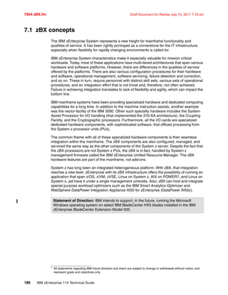 7954 zBX.fm Draft Document for Review July 15, 2011 7:16 am
180 IBM zEnterprise 114 Technical Guide
7.1 zBX concepts
The IBM zEnterprise System represents a new height for mainframe functionality and
qualities of service. It has been rightly portrayed as a cornerstone for the IT infrastructure,
especially when flexibility for rapidly changing environments is called for.
IBM zEnterprise System characteristics make it especially valuable for mission critical
workloads. Today, most of these applications have multi-tiered architectures that span various
hardware and software platforms. However, there are differences in the qualities of service
offered by the platforms. There are also various configuration procedures for their hardware
and software, operational management, software servicing, failure detection and correction,
and so on. These in turn; require personnel with distinct skill sets, various sets of operational
procedures, and an integration effort that is not trivial and, therefore, not often achieved.
Failure in achieving integration translates to lack of flexibility and agility, which can impact the
bottom line.
IBM mainframe systems have been providing specialized hardware and dedicated computing
capabilities for a long time. In addition to the machine instruction assists, another example
was the vector facility of the IBM 3090. Other such specialty hardware includes the System
Assist Processor for I/O handling (that implemented the 370-XA architecture), the Coupling
Facility, and the Cryptographic processors. Furthermore, all the I/O cards are specialized
dedicated hardware components, with sophisticated software, that offload processing from
the System z processor units (PUs).
The common theme with all of these specialized hardware components is their seamless
integration within the mainframe. The zBX components are also configured, managed, and
serviced the same way as the other components of the System z server. Despite the fact that
the zBX processors are not System z PUs, the zBX is in fact, handled by System z
management firmware called the IBM zEnterprise Unified Resource Manager. The zBX
hardware features are part of the mainframe, not add-ons.
System z has long been an integrated heterogeneous platform. With zBX, that integration
reaches a new level. zEnterprise with its zBX infrastructure offers the possibility of running an
application that span z/OS, z/VM, zVSE, Linux on System z, AIX on POWER7, and Linux on
System x, yet have it under a single management umbrella. Also, zBX can host and integrate
special purpose workload optimizers such as the IBM Smart Analytics Optimizer and
WebSphere DataPower Integration Appliance XI50 for zEnterprise (DataPower XI50z).
1
Statement of Direction: IBM intends to support, in the future, running the Microsoft
Windows operating system on select IBM BladeCenter HX5 blades installed in the IBM
zEnterprise BladeCenter Extension Model 002.
1
All statements regarding IBM future direction and intent are subject to change or withdrawal without notice, and
represent goals and objectives only
 