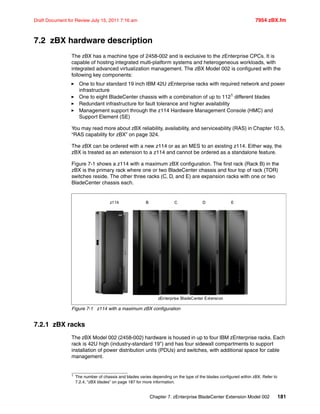 Chapter 7. zEnterprise BladeCenter Extension Model 002 181
Draft Document for Review July 15, 2011 7:16 am 7954 zBX.fm
7.2 zBX hardware description
The zBX has a machine type of 2458-002 and is exclusive to the zEnterprise CPCs. It is
capable of hosting integrated multi-platform systems and heterogeneous workloads, with
integrated advanced virtualization management. The zBX Model 002 is configured with the
following key components:
One to four standard 19 inch IBM 42U zEnterprise racks with required network and power
infrastructure
One to eight BladeCenter chassis with a combination of up to 1121 different blades
Redundant infrastructure for fault tolerance and higher availability
Management support through the z114 Hardware Management Console (HMC) and
Support Element (SE)
You may read more about zBX reliability, availability, and serviceability (RAS) in Chapter 10.5,
“RAS capability for zBX” on page 324.
The zBX can be ordered with a new z114 or as an MES to an existing z114. Either way, the
zBX is treated as an extension to a z114 and cannot be ordered as a standalone feature.
Figure 7-1 shows a z114 with a maximum zBX configuration. The first rack (Rack B) in the
zBX is the primary rack where one or two BladeCenter chassis and four top of rack (TOR)
switches reside. The other three racks (C, D, and E) are expansion racks with one or two
BladeCenter chassis each.
Figure 7-1 z114 with a maximum zBX configuration
7.2.1 zBX racks
The zBX Model 002 (2458-002) hardware is housed in up to four IBM zEnterprise racks. Each
rack is 42U high (industry-standard 19") and has four sidewall compartments to support
installation of power distribution units (PDUs) and switches, with additional space for cable
management.
1
The number of chassis and blades varies depending on the type of the blades configured within zBX. Refer to
7.2.4, “zBX blades” on page 187 for more information.
z114
zEnterprise BladeCenter Extension
B C D E
 