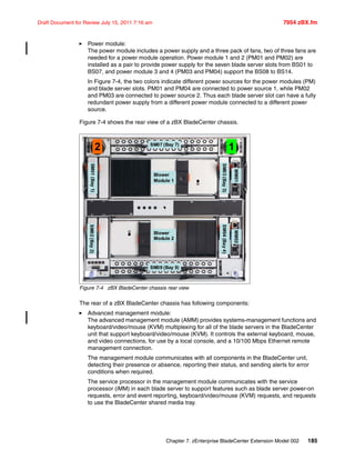 Chapter 7. zEnterprise BladeCenter Extension Model 002 185
Draft Document for Review July 15, 2011 7:16 am 7954 zBX.fm
Power module:
The power module includes a power supply and a three pack of fans, two of three fans are
needed for a power module operation. Power module 1 and 2 (PM01 and PM02) are
installed as a pair to provide power supply for the seven blade server slots from BS01 to
BS07, and power module 3 and 4 (PM03 and PM04) support the BS08 to BS14.
In Figure 7-4, the two colors indicate different power sources for the power modules (PM)
and blade server slots. PM01 and PM04 are connected to power source 1, while PM02
and PM03 are connected to power source 2. Thus each blade server slot can have a fully
redundant power supply from a different power module connected to a different power
source.
Figure 7-4 shows the rear view of a zBX BladeCenter chassis.
Figure 7-4 zBX BladeCenter chassis rear view
The rear of a zBX BladeCenter chassis has following components:
Advanced management module:
The advanced management module (AMM) provides systems-management functions and
keyboard/video/mouse (KVM) multiplexing for all of the blade servers in the BladeCenter
unit that support keyboard/video/mouse (KVM). It controls the external keyboard, mouse,
and video connections, for use by a local console, and a 10/100 Mbps Ethernet remote
management connection.
The management module communicates with all components in the BladeCenter unit,
detecting their presence or absence, reporting their status, and sending alerts for error
conditions when required.
The service processor in the management module communicates with the service
processor (iMM) in each blade server to support features such as blade server power-on
requests, error and event reporting, keyboard/video/mouse (KVM) requests, and requests
to use the BladeCenter shared media tray.
SM01(Bay1)SM02(Bay2)
2 SM07 (Bay 7)
SM09 (Bay 9)
Blower
Module 2
Blower
Module 1
1
SM03(Bay3)SM04(Bay4)
MM01MM02
 
